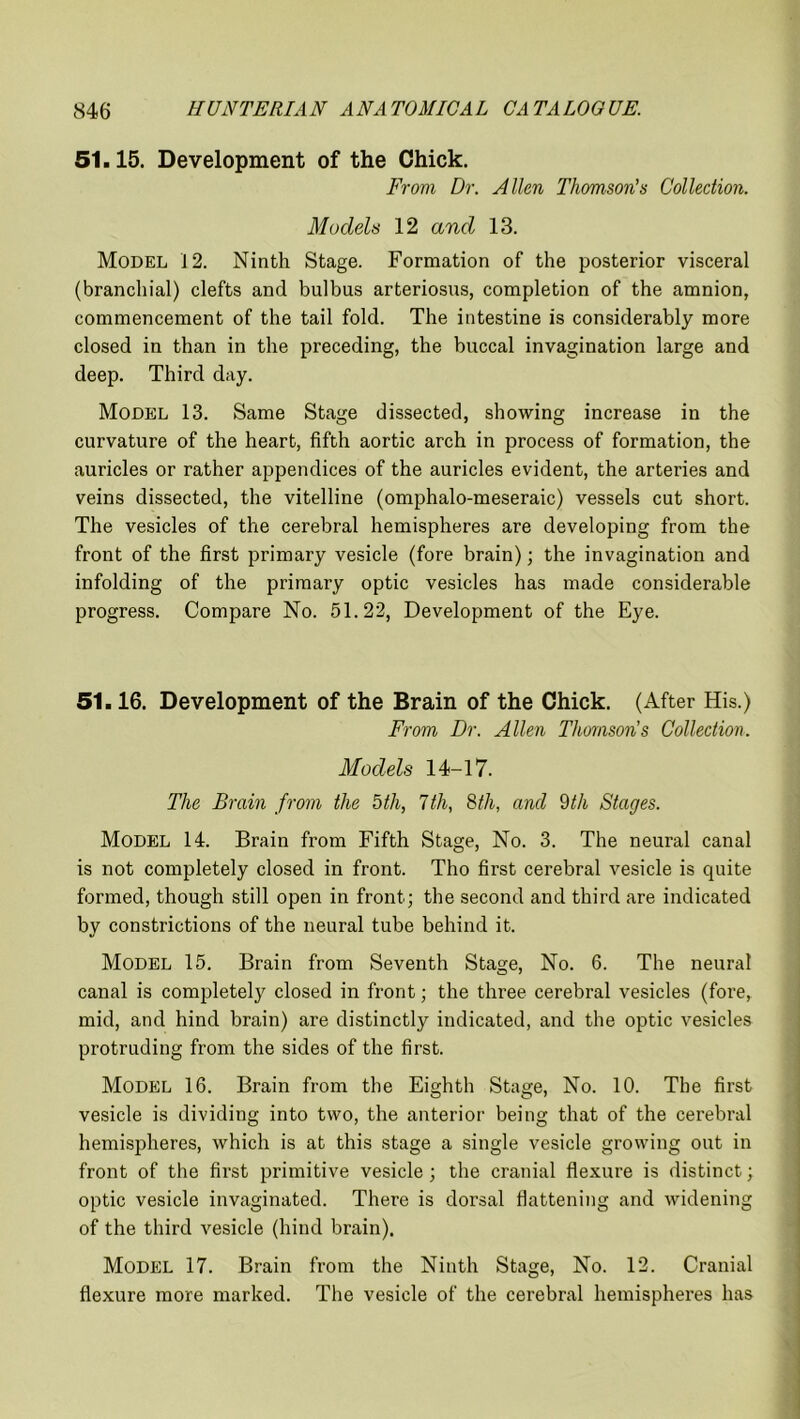 51.15. Development of the Chick. From Dr. Allen Thomson's Collection. Models 12 and 13. Model 12. Ninth Stage. Formation of the posterior visceral (branchial) clefts and bulbus arteriosus, completion of the amnion, commencement of the tail fold. The intestine is considerably more closed in than in the preceding, the buccal invagination large and deep. Third day. Model 13. Same Stage dissected, showing increase in the curvature of the heart, fifth aortic arch in process of formation, the auricles or rather appendices of the auricles evident, the arteries and veins dissected, the vitelline (omphalo-meseraic) vessels cut short. The vesicles of the cerebral hemispheres are developing from the front of the first primary vesicle (fore brain); the invagination and infolding of the primary optic vesicles has made considerable progress. Compare No. 51.22, Development of the Eye. 51.16. Development of the Brain of the Chick. (After His.) From Dr. Allen Thomsons Collection. Models 14-17. The Brain from the 5th, 7th, 8th, and 9th Stages. MODEL 14. Brain from Fifth Stage, No. 3. The neural canal is not completely closed in front. Tho first cerebral vesicle is quite formed, though still open in front; the second and third are indicated by constrictions of the neural tube behind it. Model 15. Brain from Seventh Stage, No. 6. The neural canal is completely closed in front; the three cerebral vesicles (fore, mid, and hind brain) are distinctly indicated, and the optic vesicles protruding from the sides of the first. Model 16. Brain from the Eighth Stage, No. 10. The first vesicle is dividing into two, the anterior being that of the cerebral hemispheres, which is at this stage a single vesicle growing out in front of the first primitive vesicle; the cranial flexure is distinct; optic vesicle invaginated. There is dorsal flattening and widening of the third vesicle (hind brain). Model 17. Brain from the Ninth Stage, No. 12. Cranial flexure more marked. The vesicle of the cerebral hemispheres has