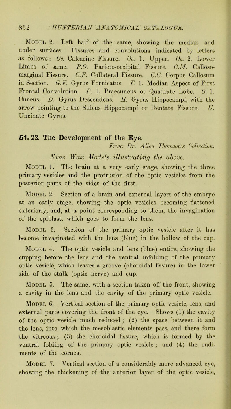 Model 2. Left half of the same, showing the median and under surfaces. Fissures and convolutions indicated by letters as follows: Oc. Calcarine Fissure. Oc. 1. Upper. Oc. 2. Lower Limbs of same. P.O. Parieto-occipital Fissure. C.M. Calloso- marginal Fissure. G.F. Collateral Fissui’e. C.C. Corpus Callosum in Section. G.F. Gyrus Fornicatus. F. 1. Median Aspect of First Frontal Convolution. P. 1. Praecuneus or Quadrate Lobe. 0. 1. Cuneus. D. Gyrus Descendens. H. Gyrus Hippocampi, with the arrow pointing to the Sulcus Hippocampi or Dentate Fissure. U. Uncinate Gyrus. 51=22. The Development of the Eye. From, Dr. Allen Thomson’s Collection. Nine Wax Models illustrating the above. Model 1. The brain at a very early stage, showing the three primary vesicles and the protrusion of the optic vesicles from the posterior parts of the sides of the first. Model 2. Section of a brain and external layers of the embryo at an early stage, showing the optic vesicles becoming flattened exteriorly, and, at a point corresponding to them, the invagination of the epiblast, which goes to form the lens. Model 3. Section of the primary optic vesicle after it has become invaginated with the lens (blue) in the hollow of the cup. Model 4. The optic vesicle and lens (blue) entire, showing the cupping before the lens and the ventral infolding of the primary optic vesicle, which leaves a groove (choroidal fissure) in the lower side of the stalk (optic nerve) and cup. Model 5. The same, with a section taken off the front, showing a cavity in the lens and the cavity of the primary optic vesicle. Model 6. Vertical section of the primary optic vesicle, lens, and external parts covering the front of the eye. Shows (1) the cavity of the optic vesicle much reduced; (2) the space between it and the lens, into which the mesoblastic elements pass, and there form the vitreous; (3) the choroidal fissure, which is formed by the ventral folding of the primary optic vesicle; and (4) the rudi- ments of the cornea. Model 7. Vertical section of a considerably more advanced eye, showing the thickening of the anterior layer of the optic vesicle,