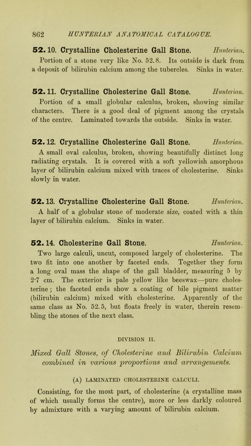 52.10. Crystalline Cholesterine Gall Stone. Hunterian. Portion of a stone very like No. 52.8. Its outside is dark from a deposit of bilirubin calcium among the tubercles. Sinks in water. 52.11. Crystalline Cholesterine Gall Stone. Hunterian. Portion of a small globular calculus, broken, showing similar characters. There is a good deal of pigment among the crystals of the centre. Laminated towards the outside. Sinks in water. 52.12. Crystalline Cholesterine Gall Stone. Hunterian. A small oval calculus, broken, showing beautifully distinct long radiating crystals. It is covered with a soft yellowish amorphous layer of bilirubin calcium mixed with traces of cholesterine. Sinks slowly in water. 52.13. Crystalline Cholesterine Gall Stone. Hunterian. A half of a globular stone of moderate size, coated with a thin layer of bilirubin calcium. Sinks in water. 52.14. Cholesterine Gall Stone. Hunterian, Two large calculi, uncut, composed largely of cholesterine. The two fit into one another by faceted ends. Together they form a long oval mass the shape of the gall bladder, measuring 5 by 2'7 cm. The exterior is pale yellow like beeswax—pure choles- terine ; the faceted ends show a coating of hile pigment matter (bilirubin calcium) mixed with cholesterine. Apparently of the same class as No. 52.5, but floats freely in water, therein resem- bling the stones of the next class. DIVISION II. Mixed Gall Stones, of Cholesterine and Bilirubin Calcium combined in various 'proportions and arrangements. (a) laminated cholesterine calculi. Consisting, for the most part, of cholesterine (a crystalline mass of which usually forms the centre), more or less darkly coloured by admixture with a varying amount of bilirubin calcium.