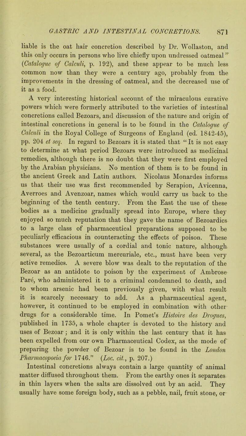 liable is the oat hair concretion described by Dr. Wollaston, and this only occurs in persons who live chiefly upon undressed oatmeal ” (Catalogue of Calculi, p. 192), and these appear to be much less common now than they were a century ago, probably from the improvements in the dressing of oatmeal, and the decreased use of it as a food. A very interesting historical account of the miraculous curative powers which were formerly attributed to the varieties of intestinal concretions called Bezoars, and discussion of the nature and origin of intestinal concretions in general is to be found in the Catalogue of Calculi in the Royal College of Surgeons of England (ed. 1842-45), pp. 204 et seq. In regard to Bezoars it is stated that “ It is not easy to determine at what period Bezoars were introduced as medicinal remedies, although there is no doubt that they were first employed by the Arabian physicians. No mention of them is to be found in the ancient Greek and Latin authors. Nicolaus Monardes informs us that their use was first recommended by Serapion, Avicenna, Averroes and Avenzoar, names which would carry us back to the beginning of the tenth century. From the East the use of these bodies as a medicine gradually spread into Europe, where they enjoyed so much reputation that they gave the name of Bezoardics to a large class of pharmaceutical preparations supposed to be peculiarly efficacious in counteracting the effects of poison. These substances were usually of a cordial and tonic nature, although several, as the Bezoarticum mercuriale, etc., must have been very active remedies. A severe blow was dealt to the reputation of the Bezoar as an antidote to poison by the experiment of Ambrose Pare, who administered it to a criminal condemned to death, and to whom arsenic had been previously given, with what result it is scarcely necessary to add. As a pharmaceutical agent, however, it continued to be employed in combination with other drugs for a considerable time. In Pomet’s Histoire cles Drogues, published in 1735, a whole chapter is devoted to the history and uses of Bezoar ; and it is only within the last century that it has been expelled from our own Pharmaceutical Codex, as the mode of preparing the powder of Bezoar is to be found in the London Pharmacopoeia far 1746.” (Loc. cit., p. 207.) Intestinal concretions always contain a large quantity of animal matter diffused throughout them. From the earthy ones it separates in thin layers when the salts are dissolved out by an acid. They usually have some foreign body, such as a pebble, nail, fruit stone, or