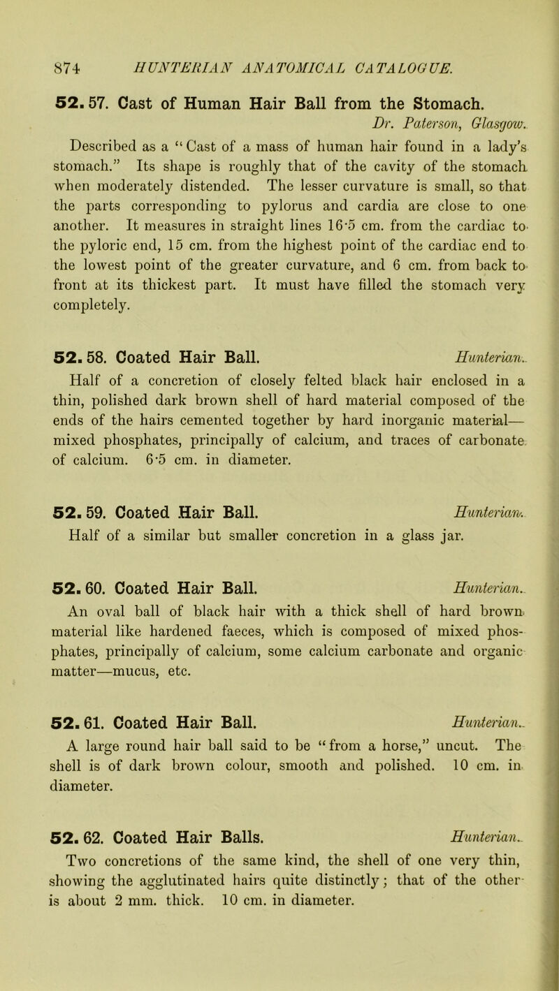 52.57. Cast of Human Hair Ball from the Stomach. Dr. Paterson, Glasgow. Described as a “ Cast of a mass of human hair found in a lady’s stomach.” Its shape is roughly that of the cavity of the stomach, when moderately distended. The lesser curvature is small, so that the parts corresponding to pylorus and cardia are close to one another. It measures in straight lines 16*5 cm. from the cardiac to the pyloric end, 15 cm. from the highest point of the cardiac end to the lowest point of the greater curvature, and 6 cm. from back to front at its thickest part. It must have filled the stomach very completely. 52.58. Coated Hair Ball. Hunterian.. Half of a concretion of closely felted black hair enclosed in a thin, polished dark brown shell of hard material composed of the ends of the hairs cemented together by hard inorganic material— mixed phosphates, principally of calcium, and traces of carbonate of calcium. 6‘5 cm. in diameter. 52. 59. Coated Hair Ball. Hunterian. Half of a similar but smaller concretion in a glass jar. 52. 60. Coated Hair Ball. Hunterian. An oval ball of black hair with a thick shell of hard brown, material like hardened faeces, which is composed of mixed phos- phates, principally of calcium, some calcium carbonate and organic matter—mucus, etc. 52. 61. Coated Hair Ball. Hunterian.. A large round hair ball said to be “from a horse,” uncut. The shell is of dark brown colour, smooth and polished. 10 cm. in diameter. 52. 62. Coated Hair Balls. Hunteiian_ Two concretions of the same kind, the shell of one very thin, showing the agglutinated hairs quite distinctly; that of the other is about 2 mm. thick. 10 cm. in diameter.