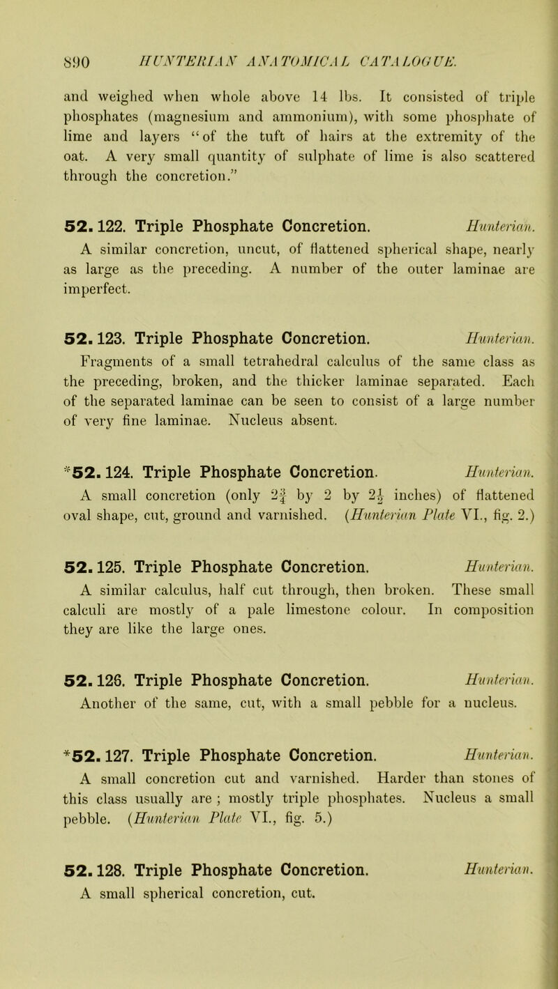 and weighed when whole above 14 lbs. It consisted of triple phosphates (magnesium and ammonium), with some phosphate of lime and layers “ of the tuft of hairs at the extremity of the oat. A very small quantity of sulphate of lime is also scattered through the concretion.” O 52.122. Triple Phosphate Concretion. Hunterian. A similar concretion, uncut, of flattened spherical shape, nearly as large as the preceding. A number of the outer laminae are imperfect. 52.123. Triple Phosphate Concretion. Hunterian. Fragments of a small tetrahedral calculus of the same class as the preceding, broken, and the thicker laminae separated. Each of the separated laminae can be seen to consist of a large number of very fine laminae. Nucleus absent. *52.124. Triple Phosphate Concretion. Hunterian. A small concretion (only 2| by 2 by 2-1 inches) of flattened oval shape, cut, ground and varnished. (Hunterian Plate VI., fig. 2.) 52.125. Triple Phosphate Concretion. Hunterian. A similar calculus, half cut through, then broken. These small calculi are mostly of a pale limestone colour. In composition they are like the large ones. 52.128. Triple Phosphate Concretion. Hunterian. Another of the same, cut, with a small pebble for a nucleus. *52.127. Triple Phosphate Concretion. Hunterian. A small concretion cut and varnished. Harder than stones of this class usually are ; mostly triple phosphates. Nucleus a small pebble. (Hunterian Plate VI., fig. 5.) 52.128. Triple Phosphate Concretion. Hunterian. A small spherical concretion, cut.