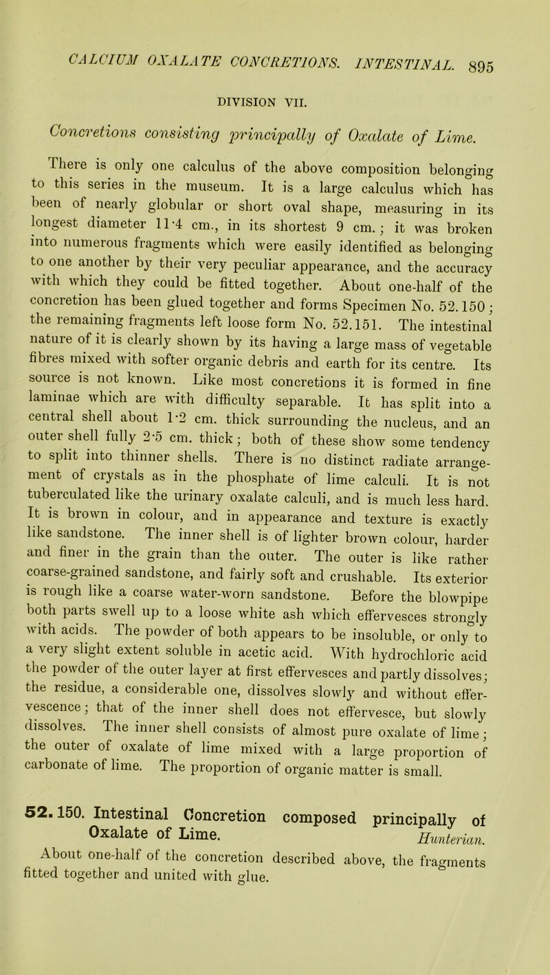 DIVISION VII. Concretions consisting principally of Oxalate of Lime. There is only one calculus of the above composition belonging to this series in the museum. It is a large calculus which has been of nearly globular or short oval shape, measuring in its longest diameter 11-4 cm., in its shortest 9 cm.; it was broken into numerous fragments which were easily identified as belonging to one another by their very peculiar appearance, and the accuracy with which they could be fitted together. About one-half of the concretion has been glued together and forms Specimen No. 52.150; the remaining fragments left loose form No. 52.151. The intestinal nature of it is clearly shown by its having a large mass of vegetable fibres mixed with softer organic debris and earth for its centre. Its source is not known. Like most concretions it is formed in fine laminae which are with difficulty separable. It has split into a central shell about 1'2 cm. thick surrounding the nucleus, and an outei shell fully 2-5 cm. thick; both of these show some tendency to split into thinner shells. There is no distinct radiate arrange- ment of crystals as in the phosphate of lime calculi. It is not tuberculated like the urinary oxalate calculi, and is much less hard. It is brown in colour, and in appearance and texture is exactly like sandstone. The inner shell is of lighter brown colour, harder and finei in the grain than the outer. The outer is like rather coarse-grained sandstone, and fairly soft and crushable. Its exterior is rough like a coarse water-worn sandstone. Before the blowpipe both parts swell up to a loose white ash which effervesces strongly with acids. The powder of both appears to be insoluble, or only°to a very slight extent soluble in acetic acid. With hydrochloric acid the powder of the outer layer at first effervesces and partly dissolves; the residue, a considerable one, dissolves slowly and without effer- vescence ; that of the inner shell does not effervesce, but slowly dissolves. The inner shell consists of almost pure oxalate of lime; the outer of oxalate of lime mixed with a large proportion of carbonate of lime. The proportion of organic matter is small. 52.150. Intestinal Concretion composed principally of Oxalate of Lime. Hunterian. About one-half of the concretion described above, the fragments fitted together and united with glue.