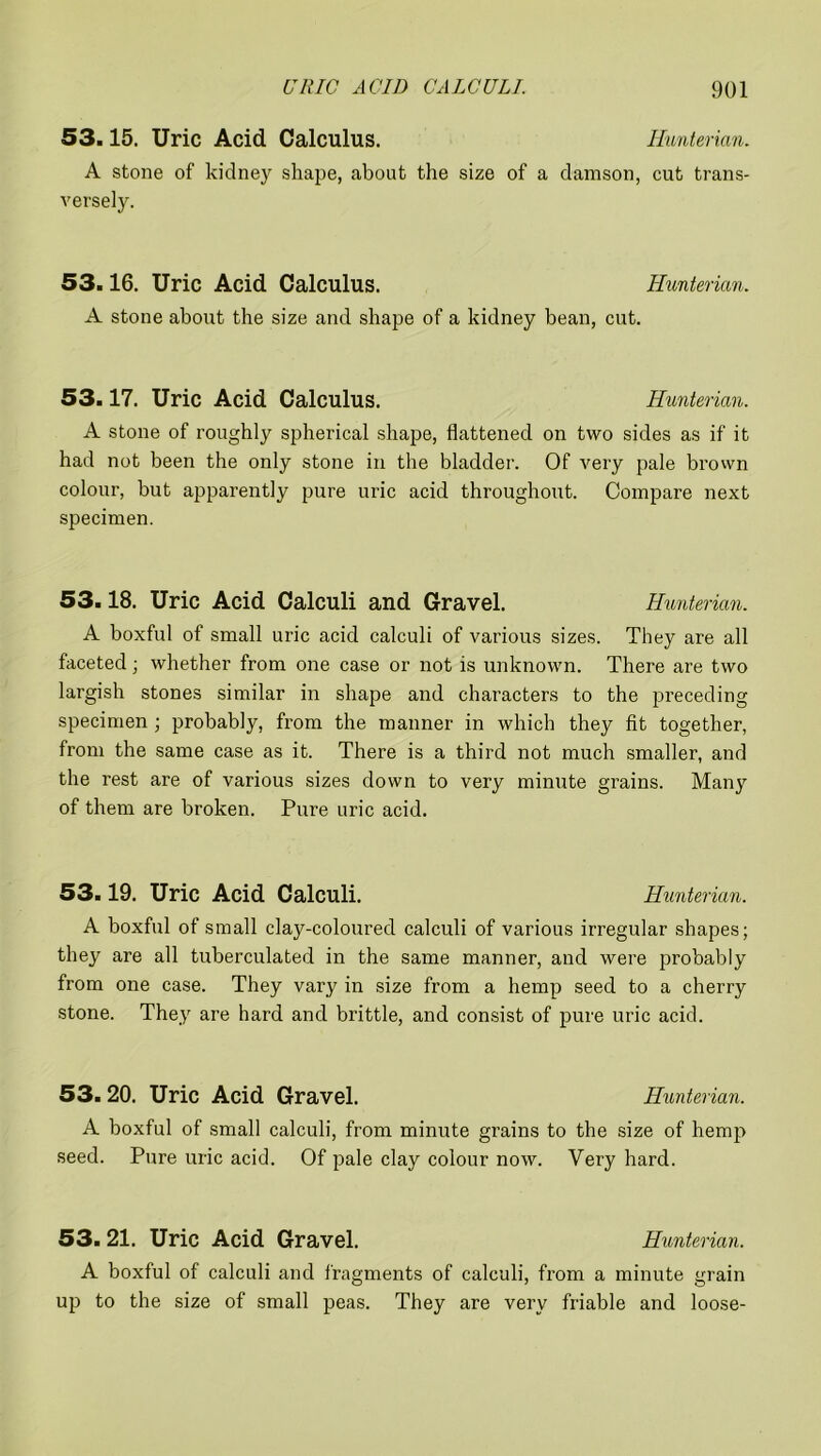 53.15. Uric Acid Calculus. Hunterian. A stone of kidney shape, about the size of a damson, cut trans- versely. 53.16. Uric Acid Calculus. Hunterian. A stone about the size and shape of a kidney bean, cut. 53.17. Uric Acid Calculus. Hunterian. A stone of roughly spherical shape, flattened on two sides as if it had not been the only stone in the bladder. Of very pale brown colour, but apparently pure uric acid throughout. Compare next specimen. 53.18. Uric Acid Calculi and Gravel. Hunterian. A boxful of small uric acid calculi of various sizes. They are all faceted ; whether from one case or not is unknown. There are two largish stones similar in shape and characters to the preceding specimen ; probably, from the manner in which they fit together, from the same case as it. There is a third not much smaller, and the rest are of various sizes down to very minute grains. Man}7, of them are broken. Pure uric acid. 53.19. Uric Acid Calculi. Hunterian. A boxful of small clay-coloured calculi of various irregular shapes; they are all tuberculated in the same manner, and were probably from one case. They vary in size from a hemp seed to a cherry stone. They are hard and brittle, and consist of pure uric acid. 53.20. Uric Acid Gravel. Hunterian. A boxful of small calculi, from minute grains to the size of hemp seed. Pure uric acid. Of pale clay colour now. Very hard. 53.21. Uric Acid Gravel. Hunterian. A boxful of calculi and fragments of calculi, from a minute grain up to the size of small peas. They are very friable and loose-