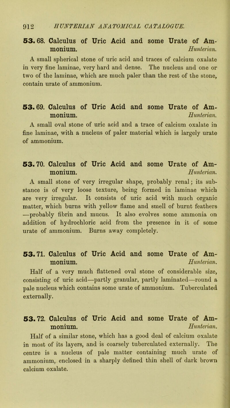 53.68. Calculus of Uric Acid and some Urate of Am- monium. Hunterian. A small spherical stone of uric acid and traces of calcium oxalate in very fine laminae, very hard and dense. The nucleus and one or two of the laminae, which are much paler than the rest of the stone, contain urate of ammonium. 53.69. Calculus of Uric Acid and some Urate of Am- monium. Hunterian. A small oval stone of uric acid and a trace of calcium oxalate in fine laminae, with a nucleus of paler material which is largely urate of ammonium. 53.70. Calculus of Uric Acid and some Urate of Am- monium. Hunterian. A small stone of very irregular shape, probably renal; its sub- stance is of very loose texture, being formed in laminae which are very irregular. It consists of uric acid with much organic matter, which burns with yellow flame and smell of burnt feathers —probably fibrin and mucus. It also evolves some ammonia on addition of hydrochloric acid from the presence in it of some urate of ammonium. Burns away completely. 53.71. Calculus of Uric Acid and some Urate of Am- monium. Hunterian. Half of a very much flattened oval stone of considerable size, consisting of uric acid—partly granular, partly laminated—round a pale nucleus which contains some urate of ammonium. Tuberculated externally. 53.72. Calculus of Uric Acid and some Urate of Am- monium. Hunterian. Half of a similar stone, which has a good deal of calcium oxalate in most of its layers, and is coarsely tuberculated externally. The centre is a nucleus of pale matter containing much urate of ammonium, enclosed in a sharply defined thin shell of dark brown calcium oxalate.