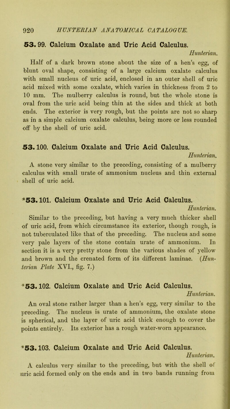 53.99. Calcium Oxalate and Uric Acid Calculus. Hunterian. Half of a dark brown stone about the size of a hen’s egg, of blunt oval shape, consisting of a large calcium oxalate calculus with small nucleus of uric acid, enclosed in an outer shell of uric acid mixed with some oxalate, which varies in thickness from 2 to 10 mm. The mulberry calculus is round, but the whole stone is oval from the uric acid being thin at the sides and thick at both ends. The exterior is very rough, but the points are not so sharp as in a simple calcium oxalate calculus, being more or less rounded off by the shell of uric acid. 53.100. Calcium Oxalate and Uric Acid Calculus. Hunterian. A stone very similar to the preceding, consisting of a mulberry calculus with small urate of ammonium nucleus and thin external shell of uric acid. *53.101. Calcium Oxalate and Uric Acid Calculus. Hunterian. Similar to the preceding, but having a very much thicker shell of uric acid, from which circumstance its exterior, though rough, is not tuberculated like that of the preceding. The nucleus and some very pale layers of the stone contain urate of ammonium. In section it is a very pretty stone from the various shades of yellow and brown and the crenated form of its different laminae. (Hun- terian Plate XVI., fig. 7.) *53.102. Calcium Oxalate and Uric Acid Calculus. Hunterian. An oval stone rather larger than a hen’s egg, very similar to the preceding. The nucleus is urate of ammonium, the oxalate stone is spherical, and the layer of uric acid thick enough to cover the points entirely. Its exterior has a rough water-worn appearance. *53.103. Calcium Oxalate and Uric Acid Calculus. Hunterian. A calculus very similar to the preceding, but with the shell of uric acid formed only on the ends and in two bands running from