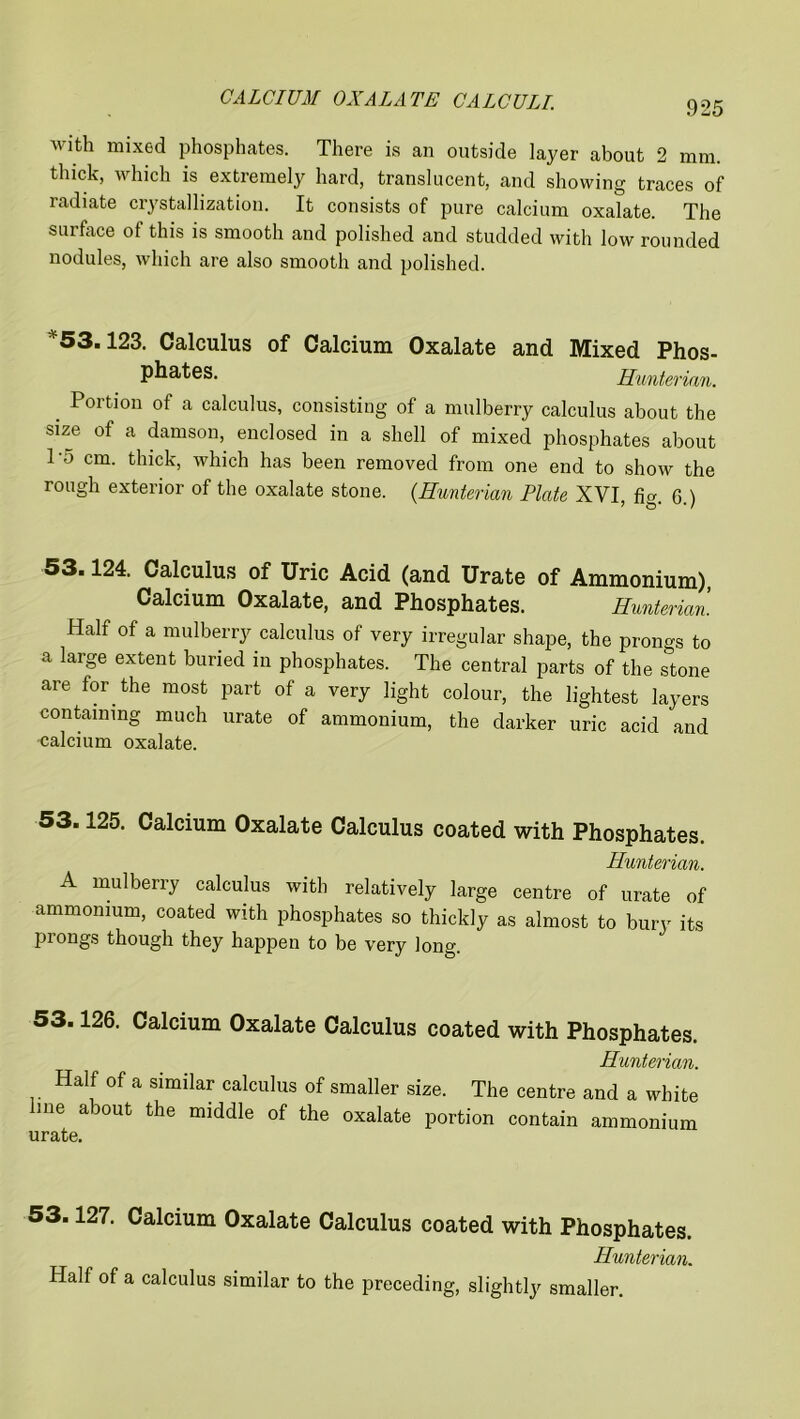with mixed phosphates. There is an outside layer about 2 mm. thick, which is extremely hard, translucent, and showing traces of radiate crystallization. It consists of pure calcium oxalate. The surface of this is smooth and polished and studded with low rounded nodules, which are also smooth and polished. v53.123. Calculus of Calcium Oxalate and Mixed Phos- phates. Hunterian. _ Portion of a calculus, consisting of a mulberry calculus about the size of a damson, enclosed in a shell of mixed phosphates about To cm. thick, which has been removed from one end to show the rough exterior of the oxalate stone. (Hunterian Plate XYI fio- Q ) 53.124. Calculus of Uric Acid (and Urate of Ammonium), Calcium Oxalate, and Phosphates. Hunterian. Half of a mulberry calculus of very irregular shape, the prongs to a large extent buried in phosphates. The central parts of the stone are for the most part of a very light colour, the lightest layers containing much urate of ammonium, the darker uric acid and calcium oxalate. 53.125. Calcium Oxalate Calculus coated with Phosphates. Hunterian. A mulberry calculus with relatively large centre of urate of ammonium, coated with phosphates so thickly as almost to bury its prongs though they happen to be very long. 53.126. Calcium Oxalate Calculus coated with Phosphates. Hunterian. Half of a similar calculus of smaller size. The centre and a white me about the middle of the oxalate portion contain ammonium 53.127. Calcium Oxalate Calculus coated with Phosphates. Hunterian. Half of a calculus similar to the preceding, slightly smaller.