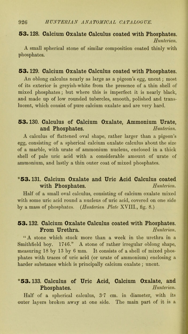 53.128. Calcium Oxalate Calculus coated with Phosphates. Hunterian. A small spherical stone of similar composition coated thinly with phosphates. 53.129. Calcium Oxalate Calculus coated with Phosphates. An oblong calculus nearly as large as a pigeon’s egg, uncut; most of its exterior is greyish-white from the presence of a thin shell of mixed phosphates; but where this is imperfect it is nearly black, and made up of low rounded tubercles, smooth, polished and trans- lucent, which consist of pure calcium oxalate and are very hard. 53.130. Calculus of Calcium Oxalate, Ammonium Urate, and Phosphates. Hunterian. A calculus of flattened oval shape, rather larger than a pigeon’s egg, consisting of a spherical calcium oxalate calculus about the size of a marble, with urate of ammonium nucleus, enclosed in a thick shell of pale uric acid with a considerable amount of urate of ammonium, and lastly a thin outer coat of mixed phosphates. *53.131. Calcium Oxalate and Uric Acid Calculus coated with Phosphates. Hunterian. Half of a small oval calculus, consisting of calcium oxalate mixed with some uric acid round a nucleus of uric acid, covered on one side by a mass of phosphates. (Hunterian Plate XVIII., fig. 8.) 53.132. Calcium Oxalate Calculus coated with Phosphates. From Urethra. Hunterian. “ A stone which stuck more than a week in the urethra in a Smithfield boy. 1746.” A stone of rather irregular oblong shape, measuring 18 by 13 by 6 mm. It consists of a shell of mixed phos- phates with traces of uric acid (or urate of ammonium) enclosing a harder substance which is principally calcium oxalate; uncut. *53.133. Calculus of Uric Acid, Calcium Oxalate, and Phosphates. Hunterian. Half of a spherical calculus, 3‘7 cm. in diameter, with its outer layers broken away at one side. The main part of it is a