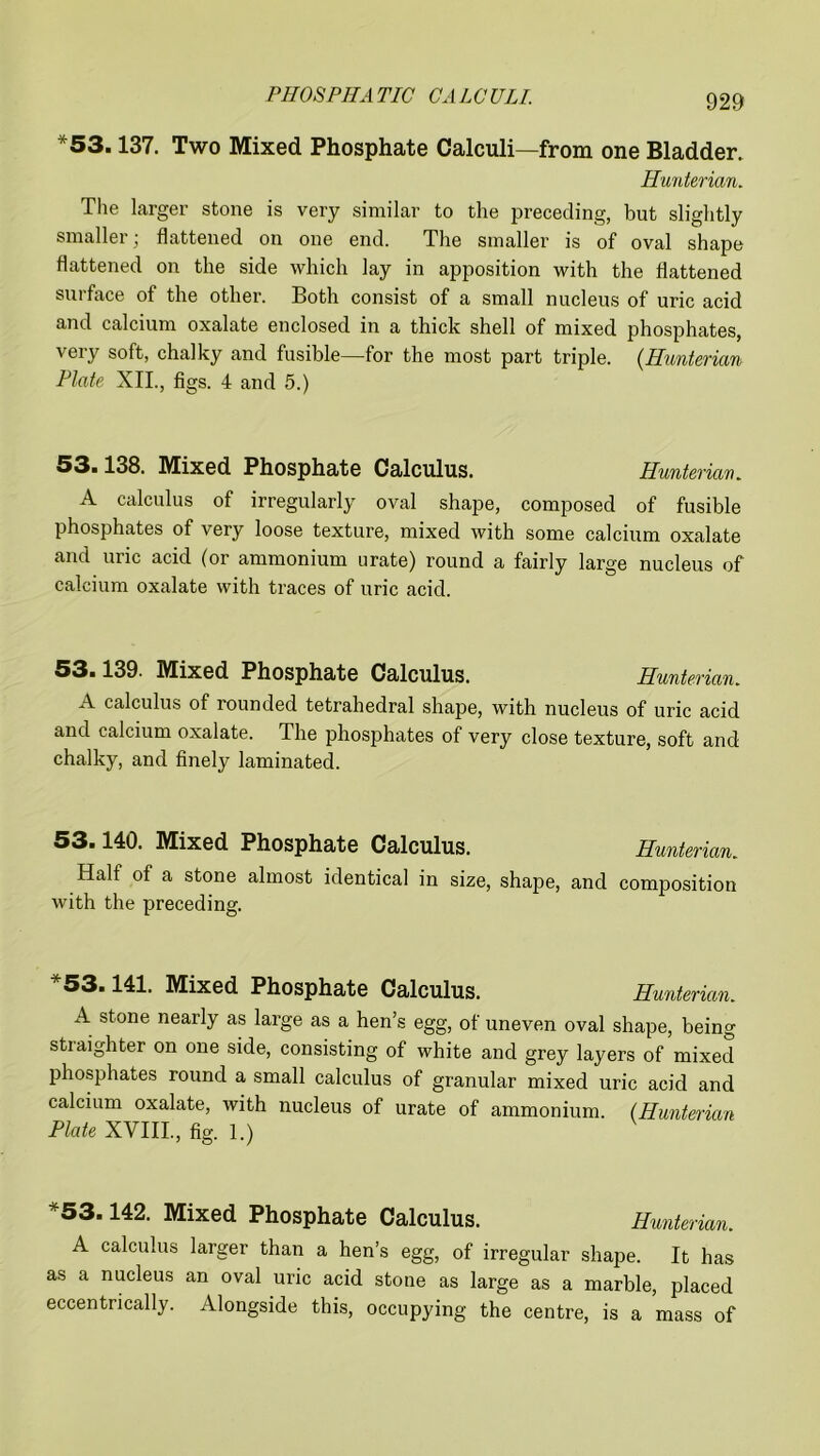 *53.137. Two Mixed Phosphate Calculi—from one Bladder. Hunterian. The larger stone is very similar to the preceding, but slightly smaller j flattened on one end. The smaller is of oval shape flattened on the side which lay in apposition with the flattened surface of the other. Both consist of a small nucleus of uric acid and calcium oxalate enclosed in a thick shell of mixed phosphates, very soft, chalky and fusible—for the most part triple. (Hunterian Plate XII., figs. 4 and 5.) 53.138. Mixed Phosphate Calculus. Hunterian. A calculus of irregularly oval shape, composed of fusible phosphates of very loose texture, mixed with some calcium oxalate and uric acid (or ammonium urate) round a fairly large nucleus of calcium oxalate with traces of uric acid. 53.139. Mixed Phosphate Calculus. Hunterian. A calculus of rounded tetrahedral shape, with nucleus of uric acid and calcium oxalate. The phosphates of very close texture, soft and chalky, and finely laminated. 53.140. Mixed Phosphate Calculus. Hunterian. Half of a stone almost identical in size, shape, and composition with the preceding. 53.141. Mixed Phosphate Calculus. Hunterian. A stone nearly as large as a hen’s egg, of uneven oval shape, being stiaighter on one side, consisting of white and grey layers of mixed phosphates round a small calculus of granular mixed uric acid and calcium oxalate, with nucleus of urate of ammonium. (Hunterian Plate XVIII, fig. 1.) 53.142. Mixed Phosphate Calculus. Hunterian. A calculus larger than a hen’s egg, of irregular shape. It has as a nucleus an oval uric acid stone as large as a marble, placed eccentrically. Alongside this, occupying the centre, is a mass of