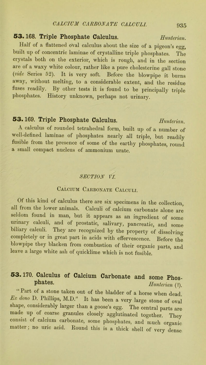 CALCIUM CARBONATE CALCULI. 53.168. Triple Phosphate Calculus. Hunterian. Half of a flattened oval calculus about the size of a pigeon’s egg, built up of concentric laminae of crystalline triple phosphates. The crystals both on the exterior, which is rough, and in the section are of a waxy white colour, rather like a pure cholesterine gall stone (vide Series 52). It is very soft. Before the blowpipe it burns away, without melting, to a considerable extent, and the residue fuses readily. By other tests it is found to be principally triple phosphates. History unknown, perhaps not urinary. 53.169. Triple Phosphate Calculus. Hunterian. A calculus of rounded tetrahedral form, built up of a number of well-defined laminae of phosphates nearly all triple, but readily fusible from the presence of some of the earthy phosphates, round a small compact nucleus of ammonium urate. SECTION VI. Calcium Carbonate Calculi. Of this kind of calculus there are six specimens in the collection, all from the lower animals. Calculi of calcium carbonate alone are seldom found in man, but it appears as an ingredient of some urinary calculi, and of prostatic, salivary, pancreatic, and some biliary calculi. They are recognized by the property of dissolving completely or in great part in acids with effervescence. Before the blowpipe they blacken from combustion of their organic parts, and leave a large white ash of quicklime which is not fusible. 53.170. Calculus of Calcium Carbonate and some Phos- phates. Hunterian (1). “Part of a stone taken out of the bladder of a horse when dead. Ex. dono D. Phillips, M.D.” It has been a very large stone of oval shape, considerably larger than a goose’s egg. The central parts are made up of coarse granules closely agglutinated together. They consist of calcium carbonate, some phosphates, and much organic matter; no uric acid. Round this is a thick shell of very dense