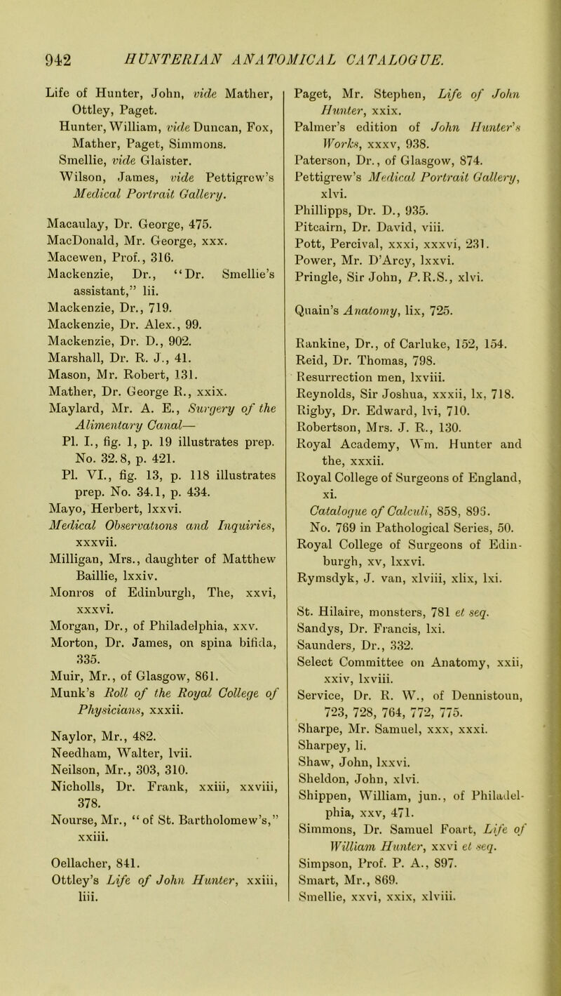 Life of Hunter, John, vide Mather, Ottley, Paget. Hunter, William, vide Duncan, Fox, Mather, Paget, Simmons. Smellie, vide Glaister. Wilson, James, vide Pettigrew’s Medical Portrait Gallery. Macaulay, Dr. George, 475. MacDonald, Mr. George, xxx. Mace wen, Prof., 316. Mackenzie, Dr., “Dr. Smellie’s assistant,” lii. Mackenzie, Dr., 719. Mackenzie, Dr. Alex., 99. Mackenzie, Dr. D., 902. Marshall, Dr. R. J., 41. Mason, Mr. Robert, 131. Mather, Dr. George R., xxix. Maylard, Mr. A. E., Surgery of the Alimentary Canal—■ PI. I., fig. 1, p. 19 illustrates prep. No. 32.8, p. 421. PI. VI., fig. 13, p. 118 illustrates prep. No. 34.1, p. 434. Mayo, Herbert, Ixxvi. Medical Observations and Inquiries, xxxvii. Milligan, Mrs., daughter of Matthew Baillie, lxxiv. Monros of Edinburgh, The, xxvi, xxxvi. Morgan, Dr., of Philadelphia, xxv. Morton, Dr. James, on spina bifida, 335. Muir, Mr., of Glasgow, 861. Munk’s Roll of the Royal College of Physicians, xxxii. Naylor, Mr., 482. Needham, Walter, lvii. Neilson, Mr., 303, 310. Nicholls, Dr. Frank, xxiii, xxviii, 378. Nourse, Mr., “of St. Bartholomew’s,” xxiii. Oellacher, 841. Ottley’s Life of John Hunter, xxiii, liii. Paget, Mr. Stephen, Life of John Hunter, xxix. Palmer’s edition of John Hunter's Works, xxxv, 938. Paterson, Dr., of Glasgow, 874. Pettigrew’s Medical Portrait Gallery, xlvi. Phillipps, Dr. D., 935. Pitcairn, Dr. David, viii. Pott, Percival, xxxi, xxxvi, 231. Power, Mr. D’Arcy, Ixxvi. Pringle, Sir John, P.R.S., xlvi. Quain’s Anatomy, lix, 725. Rankine, Dr., of Carluke, 152, 154. Reid, Dr. Thomas, 798. Resurrection men, lxviii. Reynolds, Sir Joshua, xxxii, lx, 718. Rigby, Dr. Edward, lvi, 710. Robertson, Mrs. J. R., 130. Royal Academy, Wm. Hunter and the, xxxii. Royal College of Surgeons of England, xi. Catalogue of Calculi, 85S, 895. No. 769 in Pathological Series, 50. Royal College of Surgeons of Edin- burgh, xv, Ixxvi. Rymsdyk, J. van, xlviii, xlix, lxi. St. Hilaire, monsters, 781 et -seq. Sandys, Dr. Francis, lxi. Saunders, Dr., 332. Select Committee on Anatomy, xxii, xxiv, lxviii. Service, Dr. R. W., of Dennistoun, 723, 728, 764, 772, 775. Sharpe, Mr. Samuel, xxx, xxxi. Sharpey, li. Shaw, John, Ixxvi. Sheldon, John, xlvi. Shippen, William, jun., of Philadel- phia, xxv, 471. Simmons, Dr. Samuel Foart, Life of William Hunter, xxvi et seq. Simpson, Prof. P. A., S97. Smart, Mr., 869. Smellie, xxvi, xxix, xlviii.