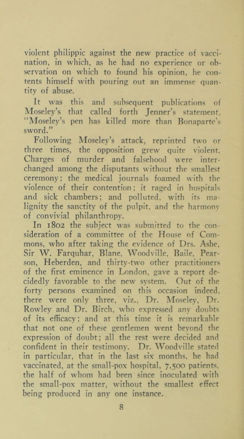 violent philippic against the new practice of vacci- nation, in which, as he had no experience nr ob- servation on which to found his opinion, he con- tents himself with pouring out an immense quan- tity of abuse. Tt was this and subsequent publications of Moseley’s that called forth Jenner’s statement, “Moseley’s pen has killed more than Bonaparte’s sword.” Following Moseley’s attack, reprinted two or three times, the opposition grew quite violent. Charges of murder and falsehood were inter- changed among the disputants without the smallest ceremony; the medical journals foamed with the violence of their contention; it raged in hospitals and sick chambers; and polluted, with its ma- lignity the sanctity of the pulpit, and the harmony of convivial philanthropy. In 1802 the subject was submitted to the con- sideration of a committee of the House of Com- mons, who after taking the evidence of Drs. Ashe, Sir W. Farquhar, Blane, Woodville, Bade, Pear- son, Heberden, and thirty-two other practitioners of the first eminence in London, gave a report de- cidedly favorable to the new system. Out of the forty persons examined on this occasion indeed, there were only three, viz., Dr. Moseley. Dr. Rowley and Dr. Birch, who expressed any doubts of its efficacy; and at this time it is remarkable that not one of these gentlemen went beyond the expression of doubt; all the rest were decided and confident in their testimony. Dr, Woodville stated in particular, that in the last six months, he had vaccinated, at the small-pox hospital, 7,500 patients, the half of whom had been since inoculated with the small-pox matter, without the smallest effect being produced in any one Instance.