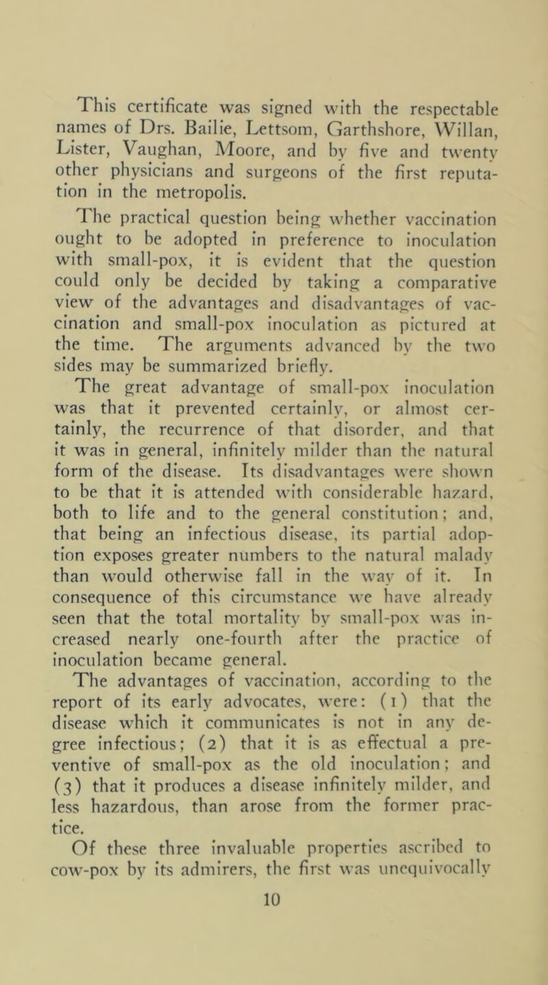 This certificate was signed with the respectable names of Drs. Bailie, Lettsom, Garthshore, Willan, Lister, Vaughan, Moore, and hy five and twenty other physicians and surgeons of the first reputa- tion In the metropolis. T he practical question being whether vaccination ought to be adopted in preference to inoculation with small-pox. It Is evident that the question could only be decided by taking a comparative view of the advantages and disadvantages of vac- cination and small-pox inoculation as pictured at the time. The arguments advanced hy the two sides may be summarized briefly. The great advantage of small-pox inoculation was that It prevented certainly, or almost cer- tainly, the recurrence of that disorder, and that it was In general. Infinitely milder than the natural form of the disease. Its disadvantages were shown to be that it is attended with considerable hazard, both to life and to the general constitution; and, that being an Infectious disease, its partial adop- tion exposes greater numbers to the natural malady than would otherwise fall In the way of It. In consequence of this circumstance we have already seen that the total mortality by small-pox was in- creased nearly one-fourth after the practice of Inoculation became general. The advantages of vaccination, according to the report of its early advocates, were: (i) that the disease which it communicates Is not in any de- gree Infectious; (2) that It is as effectual a pre- ventive of small-pox as the old inoculation; and (3) that It produces a disease Infinitely milder, and less hazardous, than arose from the former prac- tice. Of these three invaluable properties ascribed to cow-pox by its admirers, the first was unequivocally