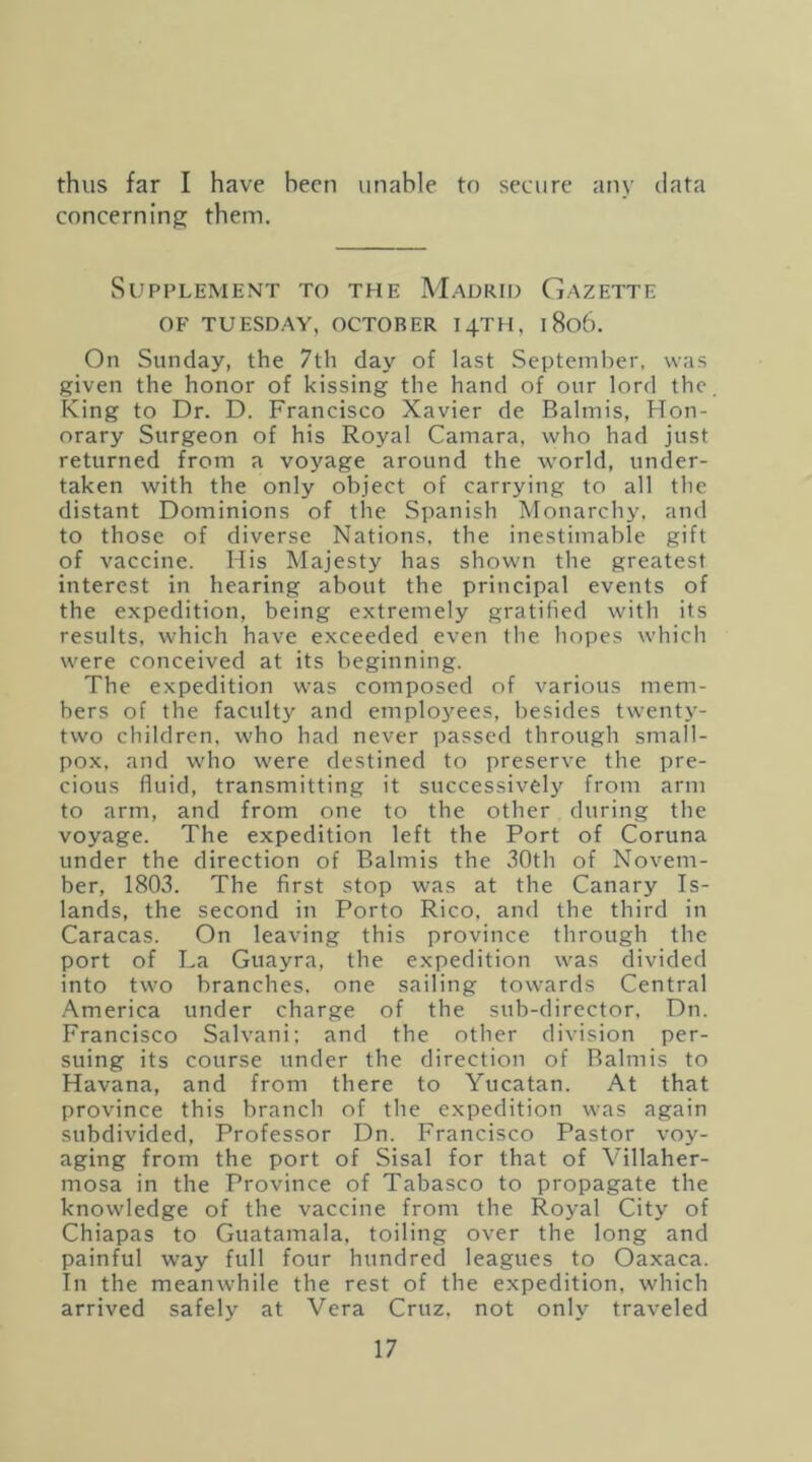 thus far I have hecn unahle to secure any data concerning them. SuPI’LEMENT TO THE MaDRII) GaZETTE OF TUESDAY, OCTOBER I4TH, 1806. On Sunday, the 7th day of last September, was given the honor of kissing the hand of our lord the. King to Dr. D. Francisco Xavier de Balmis, Hon- orary Surgeon of his Royal Camara, who had just returned from a voyage around the world, under- taken with the only object of carrying to all the distant Dominions of the Spanish Monarchy, and to those of diverse Nations, the inestimable gift of vaccine. His Majesty has shown the greatest interest in hearing about the principal events of the expedition, being extremely gratified with its results, which have exceeded even the hopes which were conceived at its beginning. The expedition was composed of various mem- bers of the faculty and emplo3'^ees, besides twenty- two children, who had never passed through small- pox, and who were destined to preserve the pre- cious fluid, transmitting it successively from arm to arm, and from one to the other during the voyage. The expedition left the Port of Coruna under the direction of Balmis the 30th of Novem- ber, 1803. The first stop was at the Canary Is- lands, the second in Porto Rico, and the third in Caracas. On leaving this province through the port of La Guayra, the expedition was divided into two branches, one sailing towards Central America under charge of the sub-director, Dn. Francisco Salvani; and the other division per- suing its course under the direction of Raimis to Havana, and from there to Yucatan. At that province this branch of the expedition was again subdivided. Professor Dn. Francisco Pastor voy- aging from the port of Sisal for that of Villaher- mosa in the Province of Tabasco to propagate the knowledge of the vaccine from the Royal City of Chiapas to Guatamala, toiling over the long and painful way full four hundred leagues to Oaxaca. In the meanwhile the rest of the expedition, which arrived safely at Vera Cruz, not only traveled