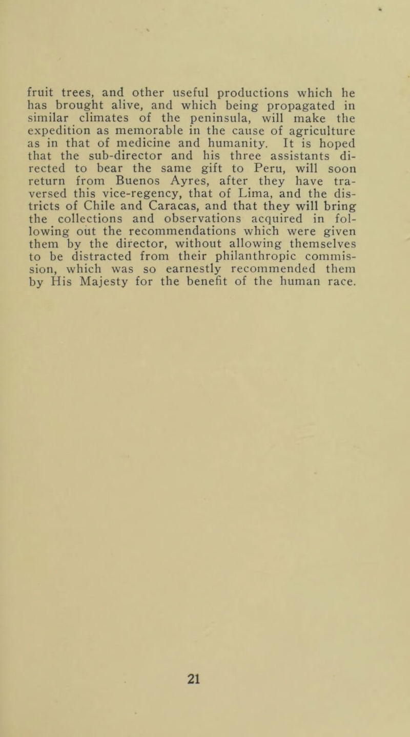 fruit trees, and other useful productions which he has brought alive, and which being propagated in similar climates of the peninsula, will make the expedition as memorable in the cause of agriculture as in that of medicine and humanity. It is hoped that the sub-director and his three assistants di- rected to bear the same gift to Peru, will soon return from Buenos Ayres, after they have tra- versed this vice-regency, that of Lima, and the dis- tricts of Chile and Caracas, and that they will bring the collections and observations acquired in fol- lowing out the recommendations which were given them by the director, without allowing themselves to be distracted from their philanthropic commis- sion, which was so earnestly recommended them by His Majesty for the benefit of the human race.