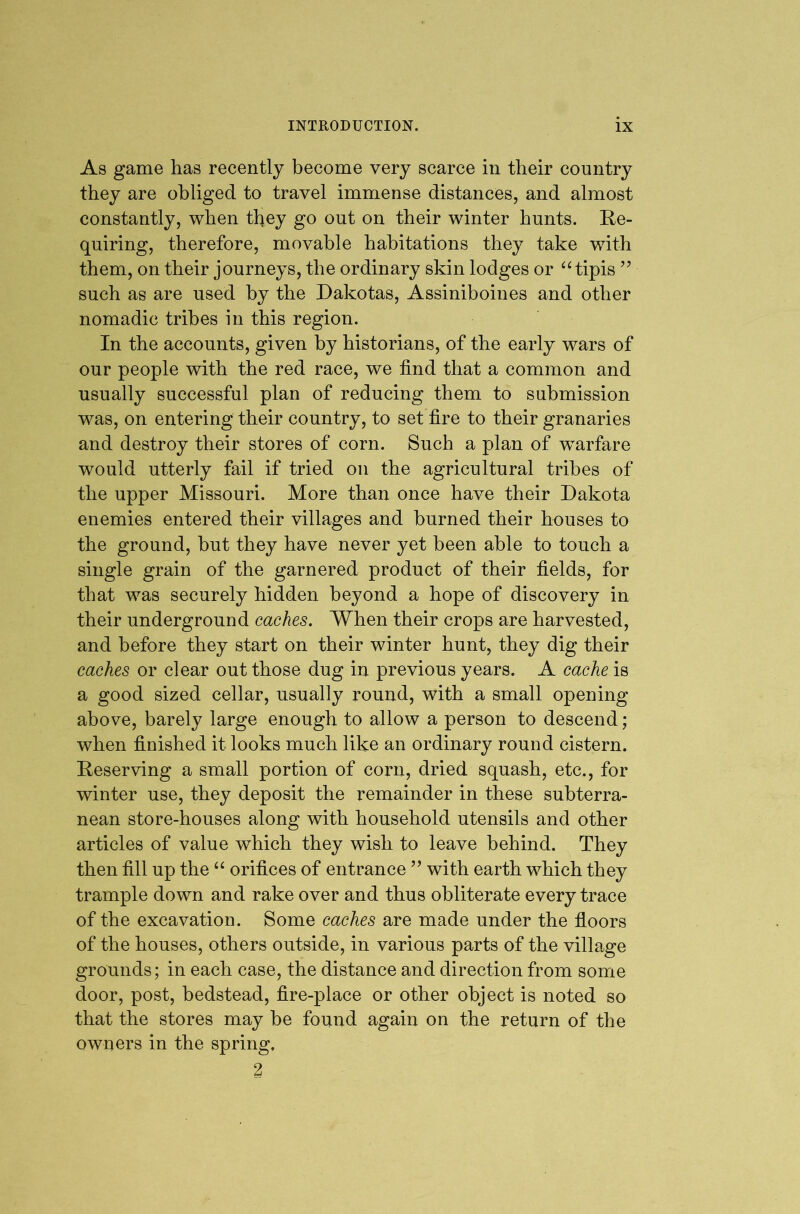 As game has recently become very scarce in their country they are obliged to travel immense distances, and almost constantly, when they go out on their winter hunts. Re- quiring, therefore, movable habitations they take with them, on their journeys, the ordinary skin lodges or “ tipis ” such as are used by the Dakotas, Assiniboines and other nomadic tribes in this region. In the accounts, given by historians, of the early wars of our people with the red race, we find that a common and usually successful plan of reducing them to submission was, on entering their country, to set fire to their granaries and destroy their stores of corn. Such a plan of warfare would utterly fail if tried on the agricultural tribes of the upper Missouri. More than once have their Dakota enemies entered their villages and burned their houses to the ground, but they have never yet been able to touch a single grain of the garnered product of their fields, for that was securely hidden beyond a hope of discovery in their underground caches. When their crops are harvested, and before they start on their winter hunt, they dig their caches or clear out those dug in previous years. A cache is a good sized cellar, usually round, with a small opening above, barely large enough to allow a person to descend ; when finished it looks much like an ordinary round cistern. Reserving a small portion of corn, dried squash, etc., for winter use, they deposit the remainder in these subterra- nean store-houses along with household utensils and other articles of value which they wish to leave behind. They then fill up the orifices of entrance ’’ with earth which they trample down and rake over and thus obliterate every trace of the excavation. Some caches are made under the fioors of the houses, others outside, in various parts of the village grounds; in each case, the distance and direction from some door, post, bedstead, fire-place or other object is noted so that the stores may be found again on the return of the owners in the spring. 2