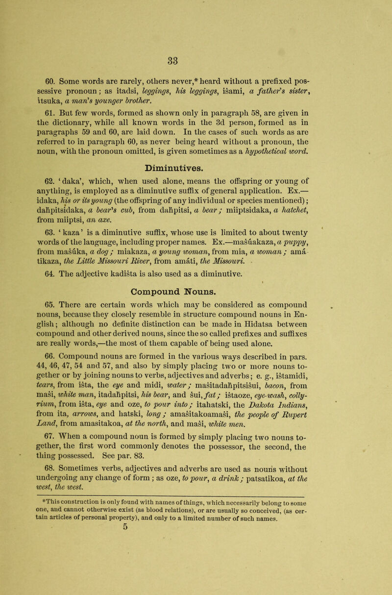 60. Some words are rarely, others never,* heard without a prefixed pos- sessive pronoun; as itadsi, leggings^ Ms leggings^ isami, a father's sister^ itsuka, a man's younger brother. 61. But few words, formed as shown only in paragraph 58, are given in the dictionary, while all known words in the 3d person, formed as in paragraphs 59 and 60, are laid down. In the cases of such words as are referred to in jDaragraph 60, as never being heard without a pronoun, the noun, with the pronoun omitted, is given sometimes as a hypothetical word. Diminutives. 62. ‘ daka’, which, when used alone, means the oflfepring or young of anything, is employed as a diminutive sufiix of general application. Ex.— idaka, his or its young (the ofispring of any individual or species mentioned) ; dahpitsidaka, a bear'^s cub, from dahpitsi, a bear; miiptsidaka, a hatchet, from miiptsi, an axe. 63. ‘ kaza ’ is a diminutive sufiix, whose use is limited to about twenty words of the language, including proper names. Ex.—masuakaza, a puppy, from masuka, a dog ; miakaza, a young woman, from mia, a woman ; ama tikaza, the Little Missouri Mver, from amati, the Missouri. ■ 64. The adjective kadista is also used as a diminutive. Compound Nouns. 65. There are certain words which may be considered as compound nouns, because they closely resemble in structure compound nouns in En- glish ; although no definite distinction can be made in Hidatsa between compound and other derived nouns, since the so called prefixes and suflSxes are really words,—the most of them capable of being used alone. 66. Compound nouns are formed in the various ways described in pars. 44, 46, 47, 54 and 57, and also by simply placing two or more nouns to- gether or by joining nouns to verbs, adjectives and adverbs; e. g., istamidi, tears, from ista, the eye and midi, water; maMtadahpitsisui, bacon, from masi, white man, itadahpitsi, h-is bear, and h\n,fat; istaoze, eye-wash, colly- rium, from ista, eye and oze, to pour into; itahatski, the Dakota Indians, from ita, arrows, and hatski, long ; amasitakoamasi, the people of Rupert Land, from amasitakoa, at the north, and masi, white men. 67. When a compound noun is formed by simply placing two nouns to- gether, the first word commonly denotes the possessor, the second, the thing possessed. See par. 83. 68. Sometimes verbs, adjectives and adverbs are used as nouns without undergoing any change of form; as oze, to pour, a drink; patsatikoa, at the west, the west. *TMs construction is only found with names of things, which necessarily belong to some one, and cannot otherwise exist (as blood relations), or are usually so conceived, (as cer- tain articles of personal property), and only to a limited number of such names. 5
