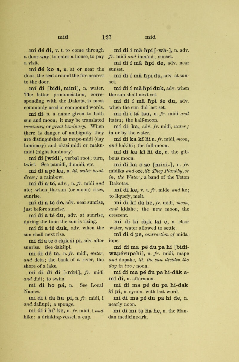 mi de di, v. t. to come through a door-way, to enter a house, to pay a visit. mi de ko a, n. at or near the door, the seat around the fire nearest to the door. mi di [bidi, mini], n. water. The latter pronunciation, corre- sponding with the Dakota, is most commonly used in compound words. mi di, n. a name given to both sun and moon; it may be translated luminary or great luminary. When there is danger of ambiguity they are distinguished as mape-midi (day luminary) and oktsi-midi or maku- midi (night luminary). mi di [widi], verbal root; turn, twist. See pamidi, dumidi, etc. mi di apoka, n. lit. water head- dress ; a rainbow. mi di a te, adv., n./r. midi and ate; when the sun (or moon) rises, sunrise. mi di a te de, adv. near sunrise, just before sunrise. mi di a te du, adv. at sunrise, during the time the sun is rising. mi di a te duk, adv. when the sun shall next rise. mi di a te 6 dak si pi, adv. after sunrise. See daksipi. mi di dd ta, n./r. midi, water., and deta; the bank of a river, the shore of a lake. mi di di di [-niri], fr. midi and didi; to swim. mi di ho pa, n. See Local Names. mi di 1 da hu pi, n. fr. midi, i and dahupi; a sponge. mi di i hi’ ke, n. fr. midi, i and hike; a drinking-vessel, a cup. mi di 1 ma hpi [-wa-], n. adv. fr. midi and imahpi; sunset. mi di 1 ma hpi de, adv. near sunset. mi di 1 ma hpi du, adv. at sun- set. mi di 1 ma hpi duk, adv. when the sun shall next set. mi di 1 ma hpi se du, adv. when the sun did last set. mi di i ta tsu, n. fr. midi and itatsu; the half-moon. mi di ka, adv. fr. midi, water ; in or by the water. mi di ka ki hi n. fr. midi, moon, and kakihi; the full-moon. mi di ka ki hi de, n. the gib- bous moon. mi di ka 6 ze [mini-], n. fr. midika and oze, lit. They Plant by, or in, the Water; a band of the Teton Dakotas. mi di ke, v. t. fr. mide and ke; to liquefy, melt. mi di ki da he, fr. midi, moon, and kidahe; the new moon, the crescent. mi di ki dak tsi e, n. clear water, water allowed to settle. mi di 6 pe, contraction of mida- iope. mi di ma pd du pa hi [bidi- waperupahi], n. fr. midi, mape and dopahe, lit. the sun divides the day in two ; noon. mi di ma p^ du pa hi-dak a- mi di, n. afternoon. mi di ma pe du pa hi-dak SI pi, n. synon. with last word. mi di ma pe du pa hi de, n. nearly noon. mi di mi ta ha he, n. the Man- dan medicine-ark.