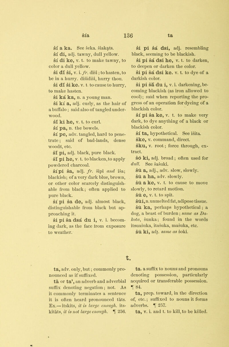 SI a ka. See seka. Makats. SI di, adj. tawny, dull yellow. SI di ke, V. t. to make tawny, to color a dull yellow. si di si, V. i. fr. disi; to hasten, to be in a hurry. disidiM, hurry thou. si di si ke, v. t. to cause to hurry, to make hasten. si ka ka, n. a young man. si ki a, adj. curly, as the hair of a buffalo; said also of tangled under- wood. SI ki he, V. t. to curl. SI pa, n. the bowels. SI pe, adv. tangled, hard to pene- trate ; said of bad-lands, dense wood^, etc. SI pi, adj. black, pure black. SI pi he, V. t. to blacken, to apply powdered charcoal. SI pi sa, adj. fr. sipi and isa; blackish; of a very dark blue, brown, or other color scarcely distinguish- able from black; often applied to pure black. SI pi sa de, adj. almost black, distinguishable from black but ap- proaching it. si pi sa dsa du i, v. i. becom- ing dark, as the face from exposure to weather. M pi sa dsi, adj. resembling black, seeming to be blackish. si pi sa dsi he, v. t. to darken, to deepen or darken the color. si pi sa dsi ke, v. t. to dye of a darkish color. si pi sa du i, v. i. darkening, be- coming blackish (as iron allowed to cool); said when reporting the pro- gress of an operation for dyeing of a blackish color. SI pi sa ke, v. t. to make very dark, to dye anything of a black or blackish color. SI ta, hypothetical. See isita. ske, V. command, direct, sku, V. root; force through, ex- tract. so ki, adj. broad; often used for dull. See sasuki. su a, adj., adv. slow, slowly, su a ha, adv. slowly, su a ke, v. t. to cause to move slowly, to retard motion, su e, V. t. to spit. sui,n. unmelted fat, adipose tissue, su ka, perhaps hypothetical; a dog, a beast of burden; same as Da- kota, sunka; found in the words itsuasuka, itasuka, masuka, etc. su ki, adj. same as soki. t. ta, adv. only, but; commonly pro- nounced as if suffixed. ta or ta’, an adverb and adverbial suffix denoting negation; not. As it commonly terminates a sentence it is often heard pronounced tats. Ex.— itskits, it is large enough, its- kitats, it is not large enough. ^ 256. ta, a suffix to nouns and pronouns denoting possession, particularly acquired or transferable possession. t84. ta, prep, toward, in the direction of, etc.; suffixed to nouns it forms adverbs. 1 257. ta, v. i. and t. to kill, to be killed.