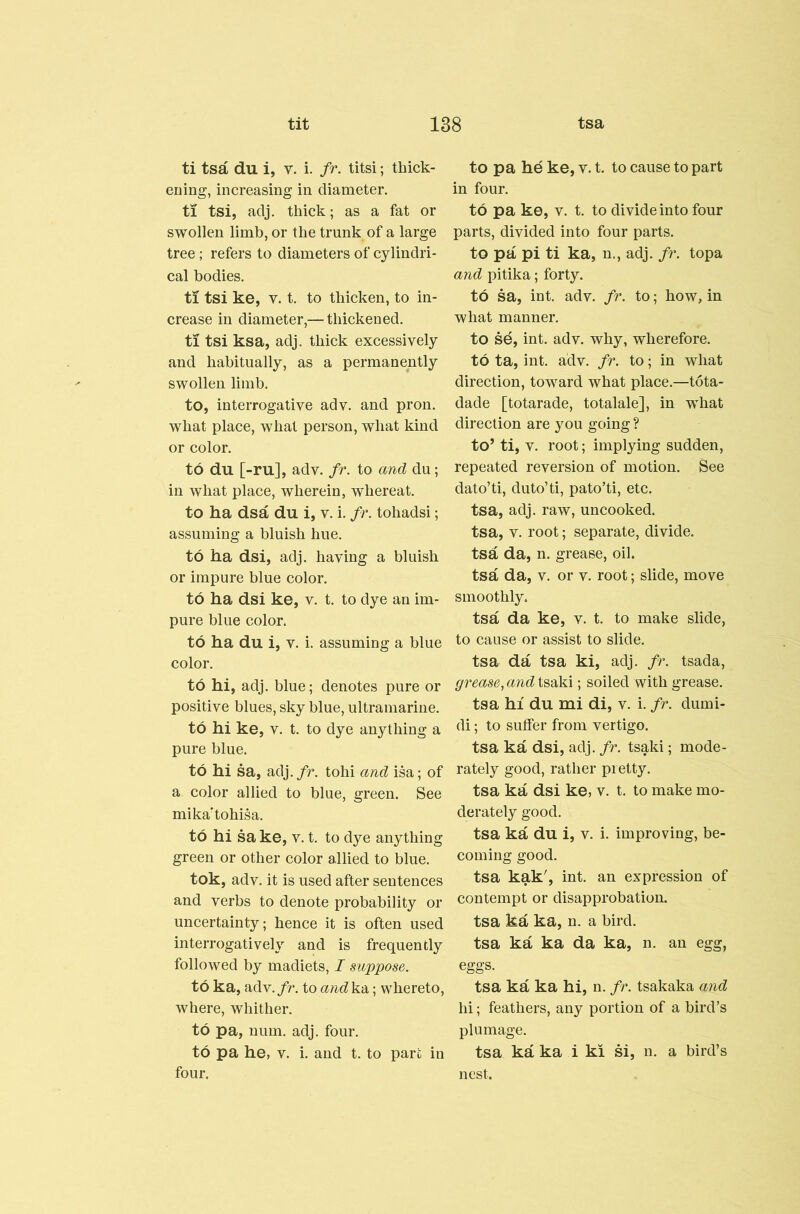 ti tsa du i, v. i. fr. titsi; thick- ening, increasing in diameter. ti tsi, adj, thick; as a fat or swollen limb, or the trunk of a large tree ; refers to diameters of cylindri- cal bodies. ti tsi ke, V. t. to thicken, to in- crease in diameter,— thickened. ti tsi ksa, adj. thick excessively and habitually, as a permanently swollen limb. to, interrogative adv. and pron. what place, what person, what kind or color. to du [-ru], adv. fr. to and du; in what place, wherein, whereat. to ha dsa du i, v. i. fr. tohadsi; assuming a bluish hue. to ha dsi, adj. having a bluish or impure blue color. to ha dsi ke, v. t. to dye an im- pure blue color. to ha du i, v. i. assuming a blue color. to hi, adj. blue; denotes pure or positive blues, sky blue, ultramarine. to hi ke, V. t. to dye anything a pure blue. to hi sa, adj. fr. tohi and isa; of a color allied to blue, green. See mika'tohisa. to hi sa ke, v. t. to dye anything green or other color allied to blue. tok, adv. it is used after sentences and verbs to denote probability or uncertainty; hence it is often used interrogatively and is frequently followed by madiets, I suppose. to ka, adv./r. to and'ka; whereto, where, whither, to pa, num. adj. four, to pa he, V. i. and t. to pare in four. to pa he ke, v. t. to cause to part in four. to pa ke, V. t. to divide into four parts, divided into four parts. to pa pi ti ka, n., adj. fr. topa and pitika; forty. to sa, int. adv. fr. to; how, in what manner. to sd, int. adv. why, wherefore, to ta, int. adv. fr. to; in what direction, toward what place.—tota- dade [totarade, totalale], in what direction are you going ? to’ ti, V. root; implying sudden, repeated reversion of motion. See dato’ti, duto’ti, pato’ti, etc. tsa, adj. raw, uncooked, tsa, V. root; separate, divide, tsa da, n. grease, oil. tsa da, V. or v. root; slide, move smoothly. tsa da ke, v. t. to make slide, to cause or assist to slide. tsa da tsa ki, adj. fr. tsada, grease^ and tsaki; soiled with grease. tsa hi du mi di, v. i. fr. dumi- di; to suffer from vertigo. tsa ka dsi, adj. fr. tsaki; mode- rately good, rather pretty. tsa ka dsi ke, v. t. to make mo- derately good. tsa ka du i, v. i. improving, be- coming good. tsa kak', int. an expression of contempt or disapprobation, tsa ka ka, n. a bird, tsa ka ka da ka, n. an egg, eggs. tsa ka ka hi, n. fr. tsakaka and hi; feathers, any portion of a bird’s plumage. tsa ka ka i ki si, n. a bird’s nest.