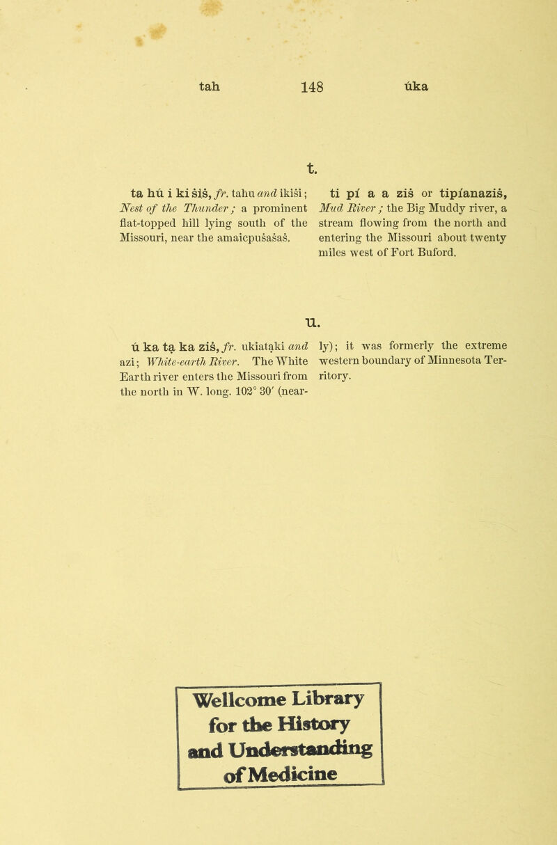 t. ta hu i ki sis,/r. tahu ikisi; ti pi a a zis or tipianazis, Nest of the Thunder; a prominent Mud Biver ; the Big Muddy river, a flat-topped hill lying south of the stream flowing from the north and Missouri, near the amaicpusasas, entering the Missouri about twenty miles west of Fort Buford. 11. u ka ta ka zis, fr. ukiataki and azi; White-earth Biver. The White Earth river enters the Missouri from the north in W. long. 102° 30' (near- ly); it was formerly the extreme western boundary of Minnesota Ter- ritory. Wellcome Library for the History and Understanou^ ofMedicine