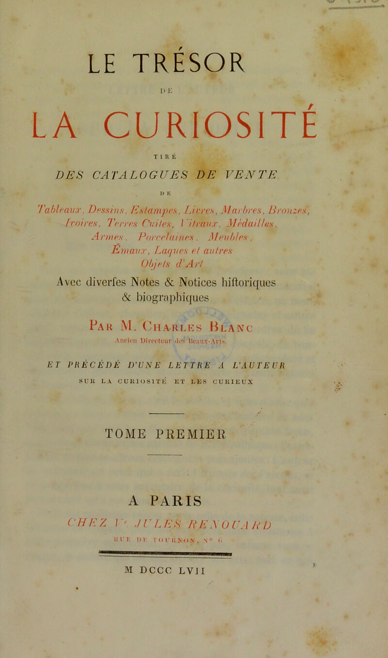 LE TRESOR Il 1-; LA CURIOSITÉ T l U !Î DES CATALOGUES DE VENTE I> K Tableaux. Des/tins. Estampes. J.irres, Marbres. Bronzes, Ivoires, l'erres Cuites, Vitraux, Médailles, Armes. Poreelaiiies. Meubles, Emaux, Laques et autres Objets d'Art Avec divcrfes Notes & Notices liiftoriqucs & biograjihiques Far M. (Tiaruîs Blanc AiU'ini DIroctonr ilofî Ut*:uix-Avls. ET PRÉCÉDÉ D’UNE LETTRE A L’AUTEUR su K LA CUKlOSITli ET LES CUUIEL'X TOME PREMIER A PARIS CHEZ ]'' JULES R EN OU AUD l! r L 1)V: T (I f I! X I) N . N» L M DCCC LVJI .1