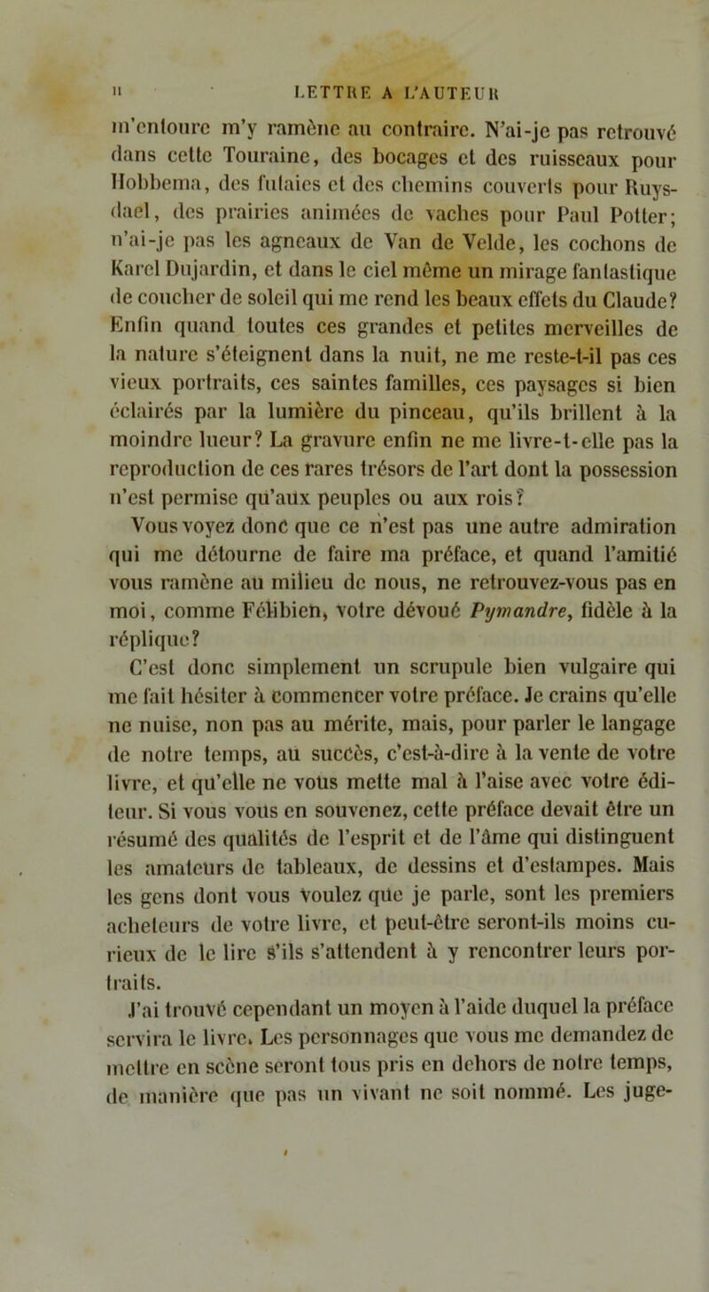 m’entoure m’y ramène au contraire. N’ai-je pas retrouvé dans celle Touraine, des bocages et des ruisseaux pour Ilobbema, des futaies cl des chemins couverts pour Ruys- dael, des prairies animées de vaches pour Paul Potier; u’ai-je pas les agneaux de Van de Vclde, les cochons de Karel Dujardin, et dans le ciel même un mirage fantastique de coucher de soleil qui me rend les beaux effets du Claude? Enfin quand toutes ces grandes et petites merveilles de la nature s’éteignent dans la nuit, ne me reste-t-il pas ces vieux portraits, ces saintes familles, ces paysages si bien éclairés par la lumière du pinceau, qu’ils brillent à la moindre lueur? La gravure enfin ne me livre-t-elle pas la reproduction de ces rares trésors de Part dont la possession n’est permise qu’aux peuples ou aux rois? Vous voyez donc que ce n’est pas une autre admiration qui me détourne de faire ma préface, et quand l’amitié vous ramène au milieu de nous, ne retrouvez-vous pas en moi, comme Félibieti, votre dévoué Pywandre, fidèle à la réplique? C’est donc simplement un scrupule bien vulgaire qui me fait hésiter à commencer votre préface. Je crains qu’elle ne nuise, non pas au mérite, mais, pour parler le langage de notre temps, au succès, c’est-à-dire à la vente de votre livre, et qu’elle ne vous mette mal à l’aise avec votre édi- teur. Si vous vous en souvenez, celte préface devait être un résumé des qualités de l’esprit et de l’âme qui distinguent les amateurs de tableaux, de dessins et d’estampes. Mais les gens dont vous Voulez que je parle, sont les premiers acheteurs de votre livre, et peut-être seront-ils moins cu- rieux de le lire S’ils s’attendent à y rencontrer leurs por- traits. J’ai trouvé cependant un moyen à l’aide duquel la préface servira le livre. Les personnages que vous me demandez de mettre en scène seront tous pris en dehors de notre temps, de manière que pas un vivant ne soit nommé. Les juge-