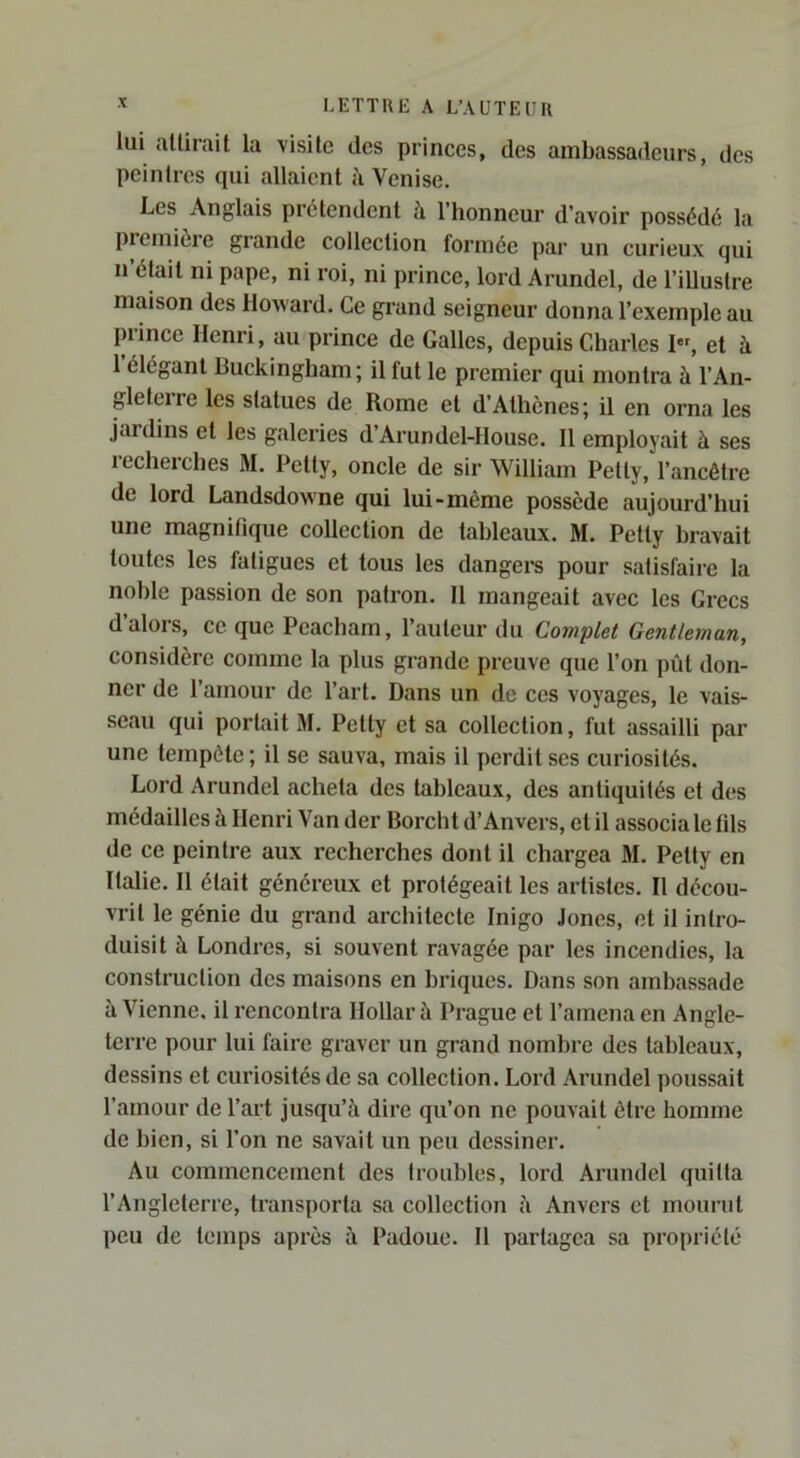 lui attirail la visite des princes, des ambassadeurs, des peintres qui allaient à Venise. Les Anglais prétendent à l’honneur d’avoir possédé la première grande collection formée par un curieux qui n était ni pape, ni roi, ni prince, lord Arundel, de l’illustre maison des Howard. Ce grand seigneur donna l’exemple au prince Henri, au prince de Galles, depuis Cdiarles I, et à 1 élégant Buckingham; il fut le premier qui montra à l’An- gleterre les statues de Rome et d’Athènes; il en orna les jardins et les galeries d’Arundel-llouse. 11 employait à ses recherches M. Petty, oncle de sir William Petly, l’ancêtre de lord Landsdowne qui lui-même possède aujourd’hui une magnifique collection de tableaux. M. Petty bravait toutes les fatigues et tous les dangers pour satisfaire la noble passion de son patron. 11 mangeait avec les Grecs d’alors, ce que Pcacham, l’auteur du Complet Gentleman, considère comme la plus grande preuve que l’on pût don- ner de l’amour de l’art. Dans un de ces voyages, le vais- seau qui portait M. Petty et sa collection, fut assailli par une tempête ; il se sauva, mais il perdit ses curiosités. Lord Arundel acheta des tableaux, des antiquités et des médailles à Henri Van der Borcht d’Anvers, et il associa le fils de ce peintre aux recherches dont il chargea M. Petty en Italie. Il était généreux et protégeait les artistes. Il décou- vrit le génie du grand architecte Inigo Jones, et il intro- duisit à Londres, si souvent ravagée par les incendies, la construction des maisons en briques. Dans son ambassade à Vienne, il rencontra Dollar à Prague et l’amena en Angle- terre pour lui faire graver un grand nombre des tableaux, dessins et curiosités de sa collection. Lord Arundel poussait l’amour de l’art jusqu’à dire qu’on ne pouvait être homme de bien, si l’on ne savait un peu dessiner. Au commencement des troubles, lord Arundel quitta l’Angleterre, transporta sa collection à Anvers et mourut