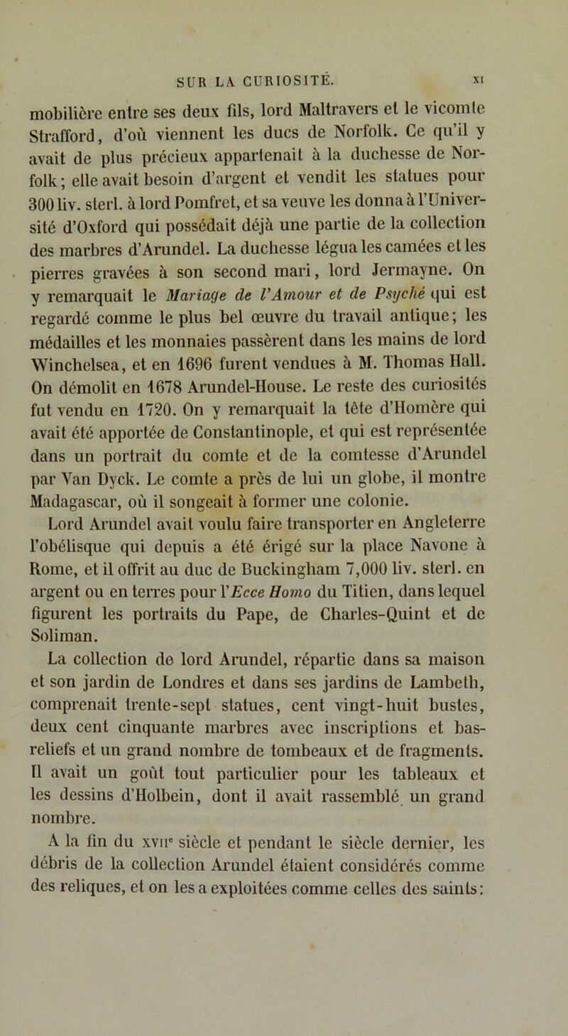 mobilière entre ses deux fils, lord Maltravers et le vicomte Strafford, d’où viennent les ducs de Norfolk. Ce qu’il y avait de plus précieux appartenait à la duchesse de Nor- folk; elle avait besoin d’argent et vendit les statues pour 300 liv. sterl. à lord Pomfret, et sa veuve les donna à l’Univer- sité d’Oxford qui possédait déjà une partie de la collection des marbres d’Arundel. La duchesse légua les camées et les pierres gravées à son second mari, lord Jermayne. On y remarquait le Mariage de VAmour et de Psyché qui est regardé comme le plus bel œuvre du travail antique ; les médailles et les monnaies passèrent dans les mains de lord Winchelsea, et en 1696 furent vendues à M. Thomas Hall. On démolit en 1678 Arundel-House. Le reste des curiosités fut vendu en 1720. On y remarquait la tête d’Homère qui avait été apportée de Constantinople, et qui est représentée dans un portrait du comte et de la comtesse d’Arundel par Van Dyck. Le comte a près de lui un globe, il montre Madagascar, où il songeait à former une colonie. Lord Arundel avait voulu faire transporter en Angleterre l’obélisque qui depuis a été érigé sur la place Navone à Rome, et il offrit au duc de Buckingham 7,000 liv. sterl. en argent ou en terres pour YEcce Homo du Titien, dans lequel figurent les portraits du Pape, de Charles-Quint et de Soliman. La collection de lord Arundel, répartie dans sa maison et son jardin de Londres et dans ses jardins de Lambeth, comprenait trente-sept statues, cent vingt-huit bustes, deux cent cinquante marbres avec inscriptions et bas- reliefs et un grand nombre de tombeaux et de fragments. Il avait un goût tout particulier pour les tableaux et les dessins d’Holbein, dont il avait rassemblé un grand nombre. A la fin du xvir siècle et pendant le siècle dernier, les débris de la collection Arundel étaient considérés comme des reliques, et on les a exploitées comme celles des saints;