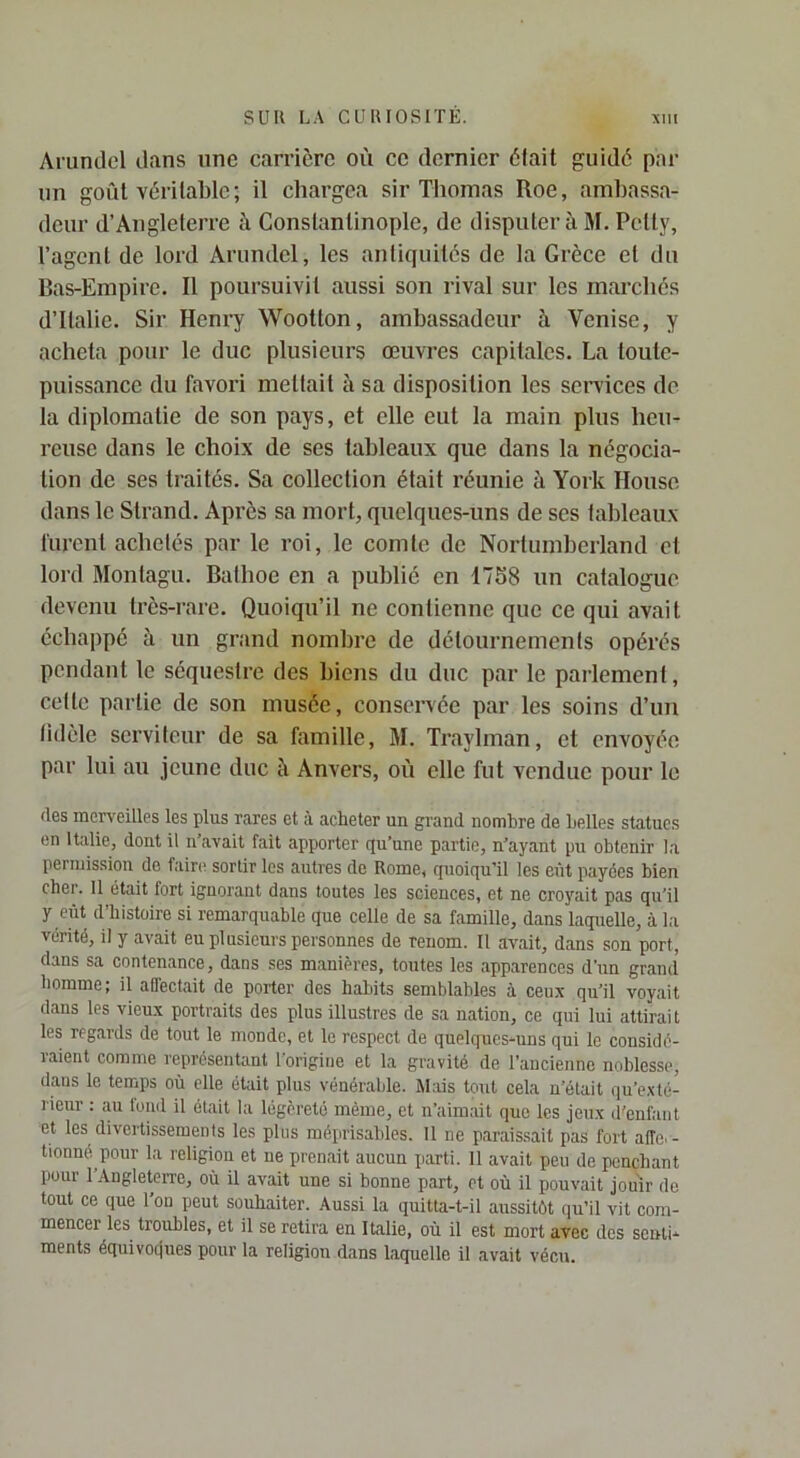Arumlel dans une carrière où ce dernier èlait guidé par un goûl véritable; il chargea sir Thomas Roe, ambassa- deur d’Angleterre à Constantinople, de disputer à M. Petty, l’agent de lord Arundel, les antiquités de la Grèce et du Bas-Empire. Il poursuivit aussi son rival sur les marchés d’Italie. Sir Henry Wootton, ambassadeur à Venise, y acheta pour le duc plusieurs œuvres capitales. La toute- puissance du favori mettait à sa disposition les services de la diplomatie de son pays, et elle eut la main plus heu- reuse dans le choix de ses tableaux que dans la négocia- tion de ses traités. Sa collection était réunie à York House dans le Slrand. Après sa mort, quelques-uns de ses tableaux furent achetés par le roi, le comte de Nortumherland et lord Monlagu. Bathoe en a publié en 1758 un catalogue devenu très-rare. Quoiqu’il ne contienne que ce qui avait échappé à un grand nombre de détournements opérés pendant le séquestre des biens du duc par le parlement, cette partie de son musée, conservée par les soins d’un tidèle serviteur de sa famille, M. Traylman, et envoyée par lui au jeune duc à Anvers, où elle fut vendue pour le (les men'eilles les plus rares et à acheter un grand nombre de belles statues en Italie, dont il n’avait fait apporter qu’une partie, n’ayant pu obtenir la permission de faire sortir les autres de Rome, quoiqu’il les eût payées bien cher. 11 était fort ignorant dans toutes les sciences, et ne croyait pas qu’il y eût d’histoire si remarquable que celle de sa famille, dans laquelle, à la vérité, il y avait eu plusieurs personnes de renom. Il avait, dans son port, dans sa contenance, dans ses manières, toutes les apparences d’un grand homme; il affectait de porter des habits semblables à ceux qu’il voyait dans les vieux portraits des plus illustres de sa nation, ce qui lui attirait les regards de tout le monde, et le respect de quelques-uns qui le considé- raient comme représentant l’origine et la gravité de l’ancienne noblesse^ dans le temps où elle était plus vénérable. Mais tout cela n’était qu’exté- lieur : an fond il était la légèreté même, et n’aimait que les jeux d'enfant et les divertissements les plus méprisables. Il ne paraissait pas fort aiïe. - tionné pour la religion et ne prenait aucun parti. 11 avait peu de penchant pour 1 Angleterre, où il avait une si bonne part, et où il pouvait jouir de tout ce que l'ou peut souhaiter. Aussi la quitta-t-il aussitôt (lu’il vit com- mencer les troubles, et il se retira en Italie, où il est mort avec des senti- ments équivoques pour la religion dans laquelle il avait vécu.