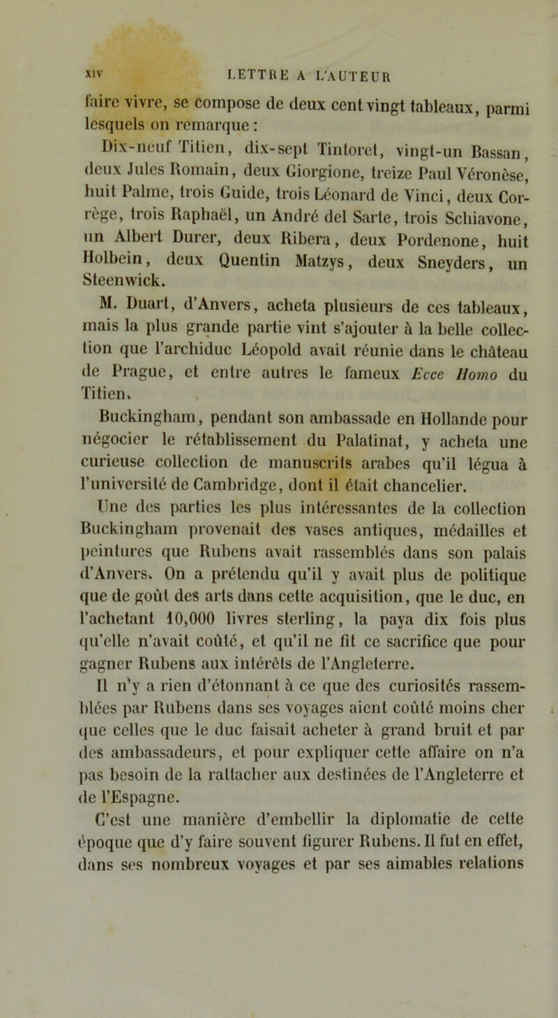 l'airc vivre, se compose de deux cent vingt tableaux, parmi lesquels on remarque : Dix-neuf Titien, dix-sepl Tintorcl, vingt-un Bassan, deux Jules Romain, deux Giorgione, treize Paul Véronèse, huit Palme, trois Guide, trois Léonard de Vinci, deux Cor- rège, trois Raphaël, un André del Sarte, trois Scliiavone, un Albert Durer, deux Ribera, deux Pordenone, huit Holbein, deux Quentin Matzys, deux Sneyders, un Steenwick. M. Duurt, d’Anvers, acheta plusieurs de ces tableaux, mais la plus grande partie vint s’ajouter à la belle collec- tion que l’archiduc Léopold avait réunie dans le château de Prague, et entre autres le fameux Ecce Homo du Titien. Buckingham, pendant son ambassade en Hollande pour négocier le rétablissement du Palatinat, y acheta une curieuse collection de manuscrits arabes qu’il légua à l’université de Cambridge, dont il était chancelier. Une des parties les plus intéressantes de la collection Buckingham provenait des vases antiques, médailles et peintures que Rubens avait rassemblés dans son palais d’Anvers. On a prétendu qu’il y avait plus de politique que de goût des arts dans cette acquisition, que le duc, en l’achetant 10,000 livres sterling, la paya dix fois plus qu’elle n’avait coûté, et qu’il ne fit ce sacrifice que pour gagner Rubens aux intérêts de l’Angleterre. H n'y a rien d’étonnanl à ce que des curiosités rassem- blées par Rubens dans ses voyages aient coûté moins cher ((lie celles que le duc faisait acheter à grand bruit et par des ambassadeurs, et pour expliquer cette affaire on n’a pas besoin de la rattacher aux destinées de l’Angleterre et de l’Espagne. C’est une manière d’embellir la diplomatie de celte époque que d’y faire souvent figurer Rubens. Il fut en effet, dans ses nombreux voyages et par ses aimables relations