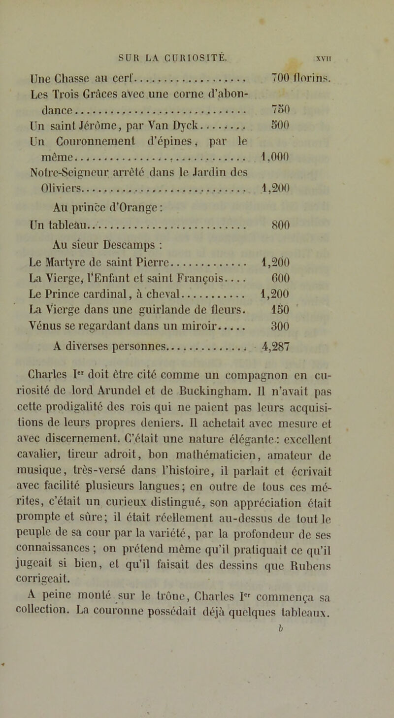Une Chasse au ccrl' 700 florins. Les Trois GrAces avec une corne d’abon- dance 7B0 Un saint Jérôme, par Van D}'ck 500 Un Couronnement d’épines, par le môme... 1,000 Nolre-Seifrneur arrêté dans le Jardin des Oliviers 1,200 Au prince d’Orange : Un tableau.. 800 Au sieur Descamps ; Le Martyre de saint Pierre 1,200 La Vierge, l'Enfant et saint François 600 Le Prince cardinal, à cheval 1,200 La Vierge dans une guirlande de fleurs. 150 Vénus se regardant dans un miroir 300 A diverses personnes 4,287 Charles I doit être cité comme un compagnon en cu- riosité de lord Arundel et de Buckingham. Il n’avait pas cette prodigalité des rois qui ne paient pas leurs acquisi- tions de leurs propres deniers. Il achetait avec mesure et avec discernement. C’était une nature élégante ; excellent cavalier, tireur adroit, bon mathématicien, amateur de musique, très-versé dans l’histoire, il parlait et écrivait avec facilité plusieurs langues ; en outre de tous ces mé- rites, c’était un curieux distingué, son appréciation était prompte et sûre; il était réellement au-dessus de tout le peuple de sa cour par la variété, par la profondeur de ses connaissances ; on prétend même qu’il pratiquait ce qu’il jugeait si bien, et qu’il faisait des dessins que Rubens corrigeait. A peine monté sur le troue, Charles I commença sa collection. La couronne possédait déjà quelques tableaux. h