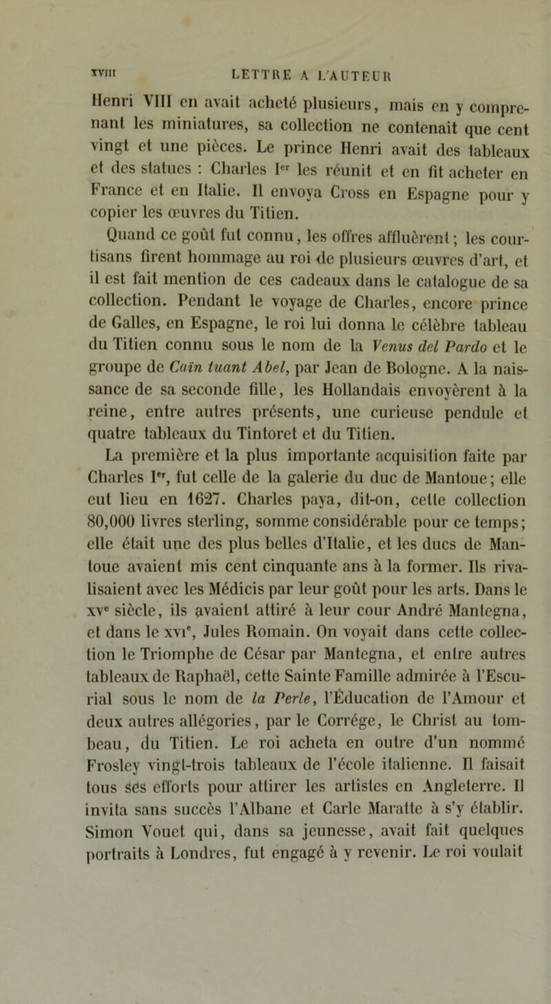 Henri VIII en avait acheté plusieurs, mais on y compre- nant les miniatures, sa collection ne contenait que cent vingt et une pièces. Le prince Henri avait des tableaux et des statues : Charles I« les réunit et en fit acheter en France et en Italie. Il envoya Cross en Espagne pour y copier les œuvres du Titien. Quand ce goût fut connu, les offres affluèrent ; les cour- tisans firent hommage au roi de plusieurs œuvres d’art, et il est fait mention de ces cadeaux dans le catalogue de sa collection. Pendant le voyage de Charles, encore prince de Galles, en Espagne, le roi lui donna le célèbre tableau du Titien connu sous le nom de la \cnus del Pardo et le groupe de Caïn tuant Abel, par Jean de Bologne. A la nais- sance de sa seconde fille, les Hollandais envoyèrent à la reine, entre autres présents, une curieuse pendule et quatre tableaux du Tintoret et du Titien. La première et la plus importante acquisition faite par Charles P', fut celle de la galerie du duc de Manloue; elle eut lieu en 1627. Charles paya, dit-on, cette collection 80,000 livres sterling, somme considérable pour ce temps; elle était une des plus belles d’Italie, et les ducs de Man- loue avaient mis cent cinquante ans à la former. Ils riva- lisaient avec les Médicis par leur goût pour les arts. Dans le xv“ siècle, ils avaient attiré à leur cour André Manfegna, et dans le xvi', Jules Romain. On voyait dans cette collec- tion le Triomphe de César par Mantcgna, et entre autres tableaux de Raphaël, cette Sainte Famille admirée à l’Escu- rial sous le nom de la Perle, l’Éducation de l’Amour et deux autres allégories, par le Corrége, le Christ au tom- beau, du Titien. Le roi acheta en outre d’un nommé Frosley vingt-trois tableaux de l’école italienne. Il faisait tous ses efforts pour attirer les artistes en Angleterre. Il invita sans succès l’Albane et Carie Maralte à s’y établir. Simon Youct qui, dans sa jeunesse, avait fait quelques portiaits à Londres, fut engagé à y revenir. Le roi voulait
