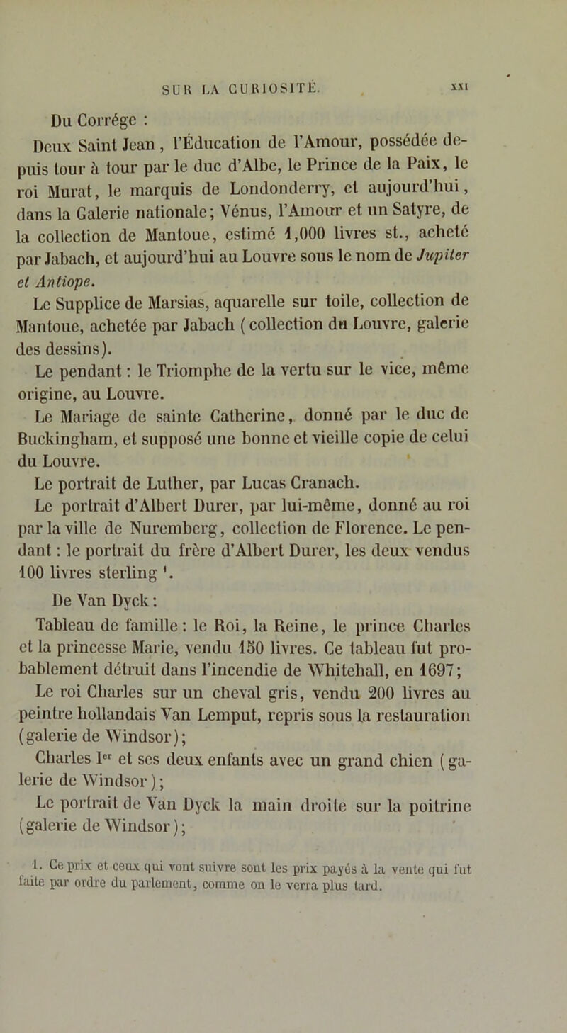Du Corrége ; Deux Saint Jean, l’Éducation de l’Amour, possédée de- puis tour à tour par le duc d’Albe, le Prince de la Paix, le roi Murat, le marquis de Londonderry, et aujourd’hui, dans la Galerie nationale ; Vénus, l’Amour et un Satyre, de la collection de Mantoue, estimé 1,000 livres st., acheté par Jahach, et aujourd’hui au Louvre sous le nom de Jupiter et Antiope. Le Supplice de Marsias, aquarelle sur toile, collection de Mantoue, achetée par Jahach ( collection du Louvre, galerie des dessins). Le pendant ; le Triomphe de la vertu sur le vice, même origine, au Louvre. Le Mariage de sainte Catherine, donné par le duc de Buckingham, et supposé une bonne et vieille copie de celui du Louvre. Le portrait de Luther, par Lucas Cranach. Le portrait d’Albert Durer, par lui-même, donné au roi par la ville de Nuremberg, collection de Florence. Le pen- dant : le portrait du frère d’Albert Durer, les deux vendus 100 livres sterling '. De Van Dyck ; Tableau de famille : le Roi, la Reine, le prince Charles et la princesse Marie, vendu 150 livres. Ce tableau fut pro- bablement détruit dans l’incendie de Whiteliall, en 1697; Le roi Charles sur un cheval gris, vendu 200 livres au peintre hollandais Van Lemput, repris sous la restauration (galerie de Windsor); Cliarles et ses deux enfants avec un grand chien ( ga- lerie de Windsor); Le portrait de Van Dyck la main droite sur la poitrine ( galerie de Windsor ) ; 1. Ce prix et ceux qui veut suivre sont les prix payés i la vente qui fut faite par ordre du parlement, coiiinie on le verra plus tard.