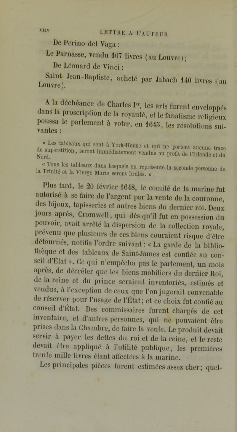De Perino ilcl Vaga : Le Parnasse, vendu 107 livres (au Louvre); De Léonard de Vinci : Saint Jean-Baptiste, acheté par Jabacli 140 livres Louvre). '(au A la déchéance de Charles I-, les arts furent enveloppés dans la proscription de la royauté, et le fanatisme religieux poussa le parlement à voter, en 164S, les résolutions sui- vantes : « Les tableaux qui sont à York-House et qui ne portent aucune trace dejuperstition, seront immédiatement vendus au profit de l'Irlande et du h représente la seconde personne de la Trinité et la Vierge Marie seront brûlés. » Plus tard, le 20 février 1648, le comité de la marine fut autorisé à se faire de l’argent par la vente de la couronne, des hijoux, tapisseries et autres hiens du dernier roi. Deux jours après, Cromwell, qui dès qu’il fut en possession du pouvoir, avait arrêté la dispersion de la collection royale, prévenu que plusieurs de ces hiens couraient risque d’ôtre détournés, notifia l’onlre suivant : « La garde de la hihlio- Ihèque et des tableaux de Saint-James est confiée au con- seil d État ». Ce qui n’ernpôcha pas le parlement, un mois après, de décréter que les biens mobiliers du dernier Roi, de la reine et du prince seraient inventoriés, estimés et vendus, à l’exception de ceux que l’on jugerait convenable de léserver pour l’usage de l’État; et ce choix fut confié au conseil d État. Des commissaires furent chargés de cet inventaire, et d’autres personnes, qui ne pouvaient être prises dans la Chambre, de faire la vente. Le produit devait servir à payer les dettes du roi et de la reine, et le reste devait être appliqué à l’utilité publique, les premières Irenle mille livres étant affectées à la marine. Les principales pièces lurent estimées assez cher; quel-