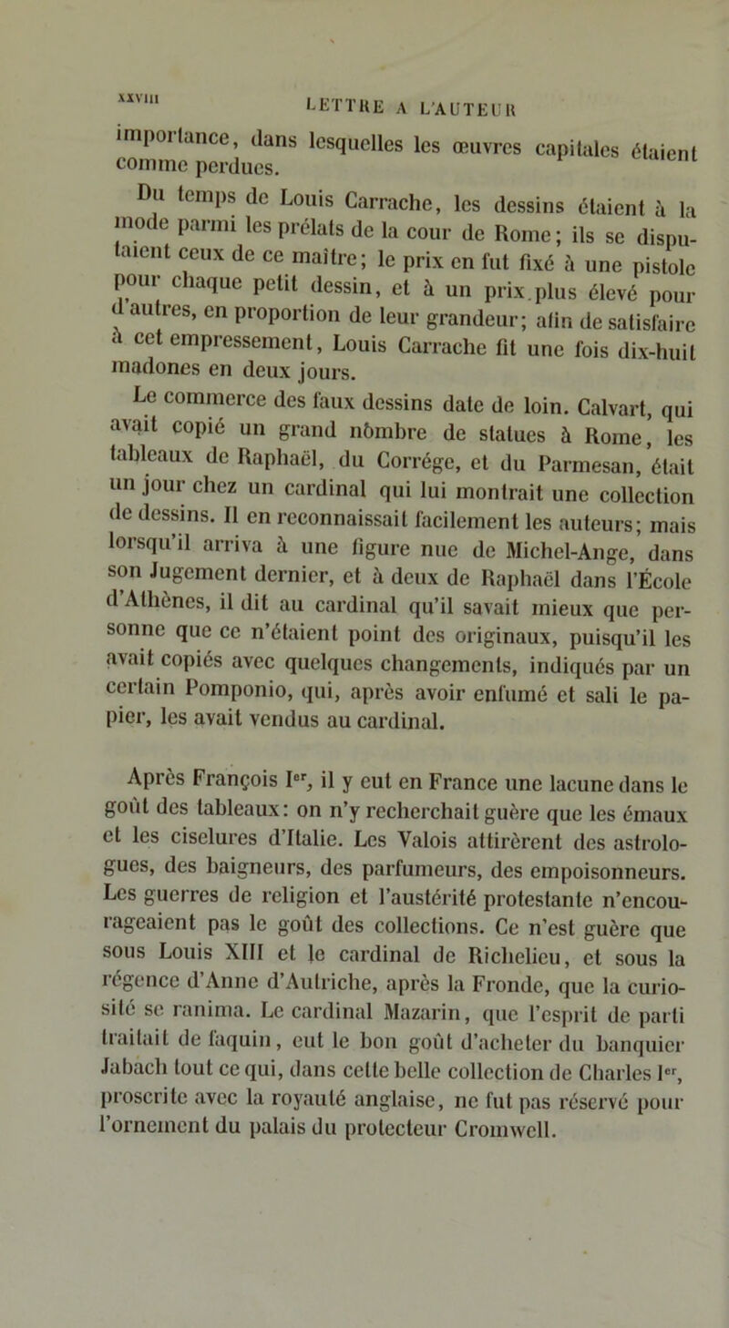 xivm impollance, dans lesquelles les œuvres comme perdues. capitales étaient Du temps de Louis Carrache, les dessins étaient à la inode parmi les prélats de la cour de Rome ; ils se dispu- taient ceux de ce maître; le prix en fut fixé à une pistole poui chaque petit dessin, et à un prix,plus élevé pour d autres, en proportion de leur grandeur; atin de satisfaire à cet empressement, Louis Carrache fit une fois dix-huit madones en deux jours. Le commerce des faux dessins date de loin. Calvart, qui avait copié un grand nhmbre de statues à Rome' les tableaux de Raphaël, du Corrége, et du Parmesan, était un jour chez un cardinal qui lui montrait une collection de dessins. Il en reconnaissait facilement les auteurs; mais lorsqu’il arriva à une figure nue de Michel-Ange, dans son Jugement dernier, et à deux de Raphaël dans l’École d Athènes, il dit au cardinal qu’il savait mieux que per- sonne que ce n’étaient point des originaux, puisqu’il les avait copiés avec quelques changements, indiqués par un certain Pomponio, qui, après avoir enfumé et sali le pa- pier, les avait vendus au cardinal. Après François I, il y eut en France une lacune dans le goiit des tableaux: on n’y recherchait guère que les émaux et les ciselures d’Italie. Les Valois attirèrent des astrolo- gues, des baigneurs, des parfumeurs, des empoisonneurs. Les guerres de religion et l’austérité protestante n’encou- lagcaient pas le goût des collections. Ce n’est guère que sous Louis XIII et le cardinal de Richelieu, et sous la régence d’Anne d’Autriche, après la Fronde, que la curio- sité se I anima. Le cardinal Mazarin, que l’esprit de parti tiailait de laquin, eut le bon goût d’acheter du banquier Jabach tout ce qui, dans cette belle collection de Charles P% proscrite avec la royauté anglaise, ne fut pas réservé pour l’ornement du palais du protecteur Cromwell.