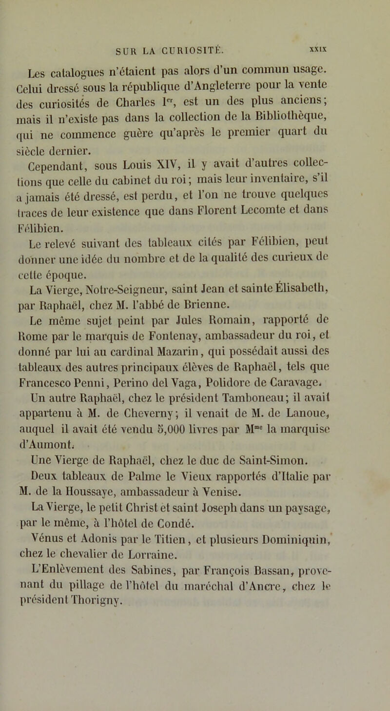 Les calalogucs n’élaient pas alors d’un commun usage. Celui dressé sous la république d’Angleterre pour la vente des curiosités de Charles 1«, est un des plus anciens; mais il n’existe pas dans la collection de la Bibliothèque, (pii ne commence guère qu’après le premier quart du siècle dernier. Cependant, sous Louis XIV, il y avait d’autres collec- tions que celle du cabinet du roi ; mais leur inventaire, s’il a jamais été dressé, est perdu, et l’on ne trouve quelques traces de leur existence que dans Florent Lecomte et dans F('dibien. Le relevé suivant des tableaux cités par Félibien, peut donner une idée du nombre et de la qualité des curieux de cette époque. La Vierge, Notre-Seigneur, saint Jean et sainte Élisabeth, par Raphaël, chez M. l’abbé de Brienne. Le même sujet peint par Jules Romain, rapporté de Rome par le marquis de Fontenay, ambassadeur du roi, et donné par lui au cardinal Mazarin, qui possédait aussi des tableaux des autres principaux élèves de Raphaël, tels que Francesco Penni, Perino del Vaga, Polidore de Caravage. Un autre Raphaël, chez le pi’ésident Tamboneau; il avait appai’tenu à M. de Cheverny; il venait de M. de Lanoue, auquel il avait été vendu 5,000 livres par M“® la marquise d’Aumontj Une Vierge de Raphaël, chez le duc de Saint-Simon. Deux tableaux de Palme le Vieux rapportés d’Italie par M. de la Houssaye, ambassadeur à Venise. La Vierge, le petit Christ et saint Joseph dans un paysage, par le même, à l’hôtel de Condé. Vénus et Adonis par le Titien, et plusieurs Dominiquin,’ chez le chevalier de Lorraine. L’Enlèvement des Sabines, par François Bassan, prove- nant du pillage de Tlu'dcl du maréchal d’Anci'c, chez le président ïhorigny.