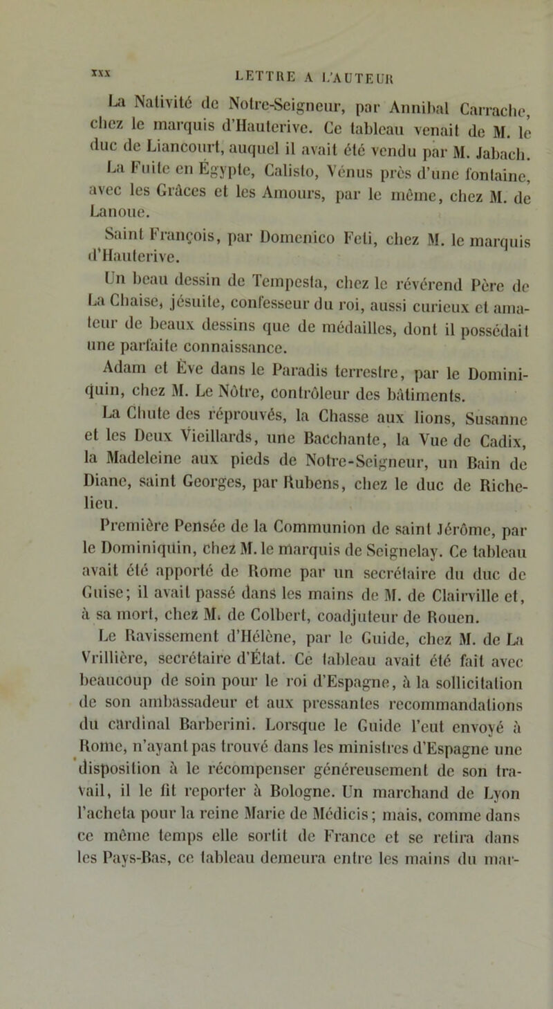 1^1 Nativité de Notre-Scigneiir, par Annihal Carraclic, clicz le inai’quis d’IIautcrive. Ce tableau venait de M. le duc de Liancourt, auquel il avait été vendu par M. Jabach. La Fuite en Égypte, Calisto, Vénus près d’une fontaine! avec les Grâces et les Amours, par le nièine, chez M. de Lanoue. Saint François, par Doinenico Feti, chez M. le marquis d’Hauterive. Un beau dessin de Teinpcsta, chez le révérend Père de La Chaisej jésuite, confesseur du roi, aussi curieux et ama- teur de beaux dessins que de médailles, dont il possédait une partaite connaissance. Adam et Eve dans le Paradis terrestre, par le Domini- quin, chez 31. Le Nôtre, contrôleur des bâtiments. La Chute des réprouvés, la Chasse aux lions, Susanne et les Deux Vieillards, une Bacchante, la Vue de Cadix, la 3Iadeleine aux pieds de Notre-Seigneur, un Bain de Diane, saint Georges, par Rubens, chez le duc de Riche- lieu. Première Pensée de la Communion de saint Jérôme, par le Dominiqitin, chez 31. le marquis de Seignelay. Ce tableau avait été apporté de Rome pai’ un secrétaire du duc de Cuise; il avait passé dans les mains de 31. de Clairville et, à sa mort, chez 3L de Colbert, coadjuteur de Rouen. Le Ravissement d’Hélène, par le Guide, chez 31. de La Vrillière, secrétaire d’État. Ce tableau avait été fait avec beaucoup de soin pour le roi d’Espagne, à la sollicitation de son ambassadeur et aux pressantes recommandations du cardinal Barberini. Lorsque le Guide l’eut envoyé à Rome, n’ayant pas trouvé dans les ministres d’Espagne une disposition à le récompenser généreusement de son tra- vail, il le lit reporter à Bologne. Un marchand de Lyon l’acheta pour la reine 3Iarie de 3Iédicis ; mais, comme dans ce même temps elle sortit de France et se retira dans les Pays-Bas, ce tableau dejneura entre les mains du mar-