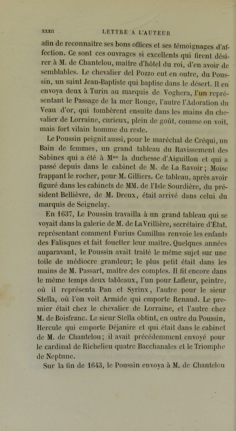 afin (le reconnaître scs bons oflices et ses témoignages d’af- fection. Ce sont ces ouvrages si excellents qui firent dési- rer à M. de Chantelou, maître d’hôtel du roi, d’en avoir de semblables. Le chevalier del Pozzo eut en outre, du Pous- sin, un saint Jean-Baptiste qui baptise dans le désert. Il en envoya deux à Turin au marquis de Voghera, l’un repré- sentant le Passage de la mer Rouge, l’autre l’Adoration du Veau d or, qui tombèrent ensuite dans les mains du che- valier de Lorraine, curieux, plein de goiit, comme on voit, mais fort vilain homme du reste. Le Poussin peignit aussi, pour le maréchal de Créqui, un Bain de femmes, un grand tableau du Ravissement des Sabines qui a été à M-' la duchesse d’Aiguillon et qui a passé depuis dans le cabinet de M. de La Ravoir ; Moïse frappant le rocher, pour M. Gillicrç. Ce lablcau, après avoir figuré dans les cabinets de MM. de l’Isle Sourdière, du pré- sident Bcllièvre, de M. Dreux, était arrivé dans celui du marquis de Seignelay. En 1637, Le Poussin travailla à un grand tableau qui se voyait dans la galerie de M. de La Vrillière, secrétaire d’Éfat, représentant comment Furius Camillus renvoie les enfants des Falisques et fait fouetter leur maître. Quelques années auparavant, le Poussin avait traité le môme sujet sur une toile de médiocre grandeur; le plus petit était dans les mains de M. Passart, maître des comptes. Il fil encore dans le môme temps deux tableaux, l’un pour Lafieur, peintre, où il représenta Pan et Syrinx, l’autre pour le sieur Stella, où Fon voit Armide qui emporte Renaud. Le pre- mier était chez le chevalier de Lorraine, et l’autre chez M. de Boisfranc. Le sieur Stella obtint, en outre du Poussin, Hercule qui emporte Déjanirc et qui était dans le cabinet de M. de Chantelou; il avait précédemment envoyé pour le cardinal de Richelieu quatre Bacchanales cl le Triomphe de Neptune. Sur la lin de 1643, le Poussin envoya à M. de Chantelou