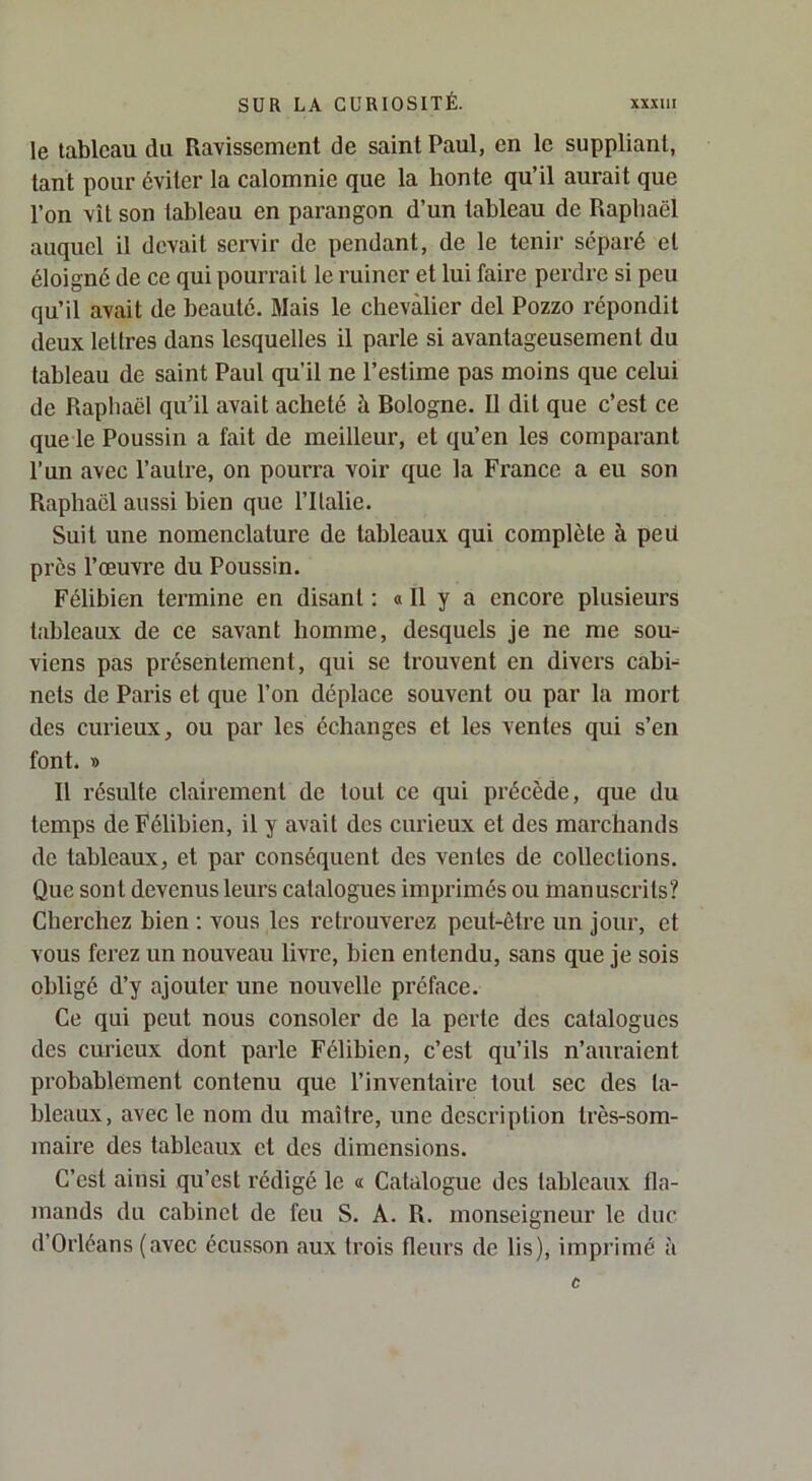 le tableau du Ravissement de saint Paul, en le suppliant, tant pour éviter la calomnie que la honte qu’il aurait que l’on vît son tableau en parangon d’un tableau de Raphaël auquel il devait servir de pendant, de le tenir séparé et éloigné de ce qui pourrait le ruiner et lui faire perdre si peu qu’il avait de beauté. Mais le chevalier del Pozzo répondit deux lettres dans lesquelles il parle si avantageusement du tableau de saint Paul qu’il ne l’estime pas moins que celui de Rapliaël qu’il avait acheté à Bologne. Il dit que c’est ce que le Poussin a fait de meilleur, et qu’en les comparant l’un avec l’autre, on pourra voir que la France a eu son Raphaël aussi bien que l’Italie. Suit une nomenclature de tableaux qui complète à peü près l’œuvre du Poussin. Félibien termine en disant : « Il y a encore plusieurs tableaux de ce savant homme, desquels je ne me sou- viens pas présentement, qui se trouvent en divers cahh nets de Paris et que l’on déplace souvent ou par la mort des curieux, ou par les échanges et les ventes qui s’en font. « Il résulte clairement de tout ce qui précède, que du temps de Félibien, il y avait des curieux et des marchands de tableaux, et par conséquent des ventes de collections. Que sont devenus leurs catalogues imprimés ou manuscrits? Cherchez bien : vous les retrouverez peut-être un jour, et vous ferez un nouveau livre, bien entendu, sans que je sois obligé d’y ajouter une nouvelle préface. Ce qui peut nous consoler de la perte des catalogues des curieux dont parle Félibien, c’est qu’ils n’auraient probablement contenu que l’inventaire tout sec des ta- bleaux, avec le nom du maître, une description très-som- maire des tableaux et des dimensions. C’est ainsi qu’est rédigé le « Catalogue des tableaux fla- mands du cabinet de feu S. A. R. monseigneur le duc d’Orléans (avec écusson aux trois fleurs de lis), imprimé à c