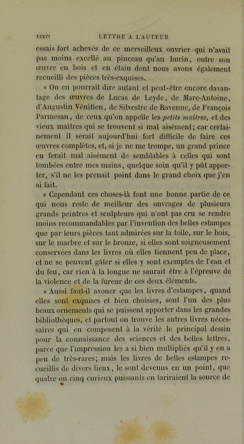 essais fort achevés de ce merveilleux ouvrier (jui n’avait pas moins excellé au pinceau qu’au burin, outre son œuvre en bois et en étain dont nous avons également recueilli des pièces très-exquises. « On en pourrait dire autant et peut-être encore davan- tage des œuvres de Lucas de Leyde, de Marc-Antoine, d’Augustin Vénitien, de Silvestre de Ravenne, de François Parmesan, de ceux qu’on appelle les petits maîtres, et des vieux maîtres qui se trouvent si mal aisément; car certai- nement il serait aujourd’hui fort difficile de faire ces œuvres complètes, et, si je ne me trompe, un grand prince en ferait mal aisément de semblables à celles qui sont tombées entre mes mains, quelque soin qu’il y pût appor- ter, s’il ne les prenait point dans le grand choix que j’en ai fait. « Cependant ces cboses-là font une bonne partie de ce qui nous reste de meilleur des ouvrages de plusieurs grands peintres et sculpteurs qui n’ont pas cru se rendre moins recommandables par l’invention des belles estampes que par leurs pièces tant admirées sur la toile, sur le bois, sur le marbre et sur le bronze, si elles sont soigneusement conservées dans les livres où elles tiennent peu de place, et ne se peuvent gûler si elles y sont exemptes de l’eau et du feu, car rien à la longue ne saurait être à l’épreuve de la violence et de la fureur de ces deux éléments. a Aussi faut-il avouer que les livi’es d’estampes, quand elles sont exquises et bien choisies, sont l’un des plus beaux ornements qui se puissent apporter dans les grandes bibliothèques, et partout on trouve les autres livres néces- saires qui en composent à la vérité le principal dessin pour la connaissance des sciences cl des belles lettres, parce que l’impression les a si bien multipliés qu’il y en a [)cu de très-rares; mais les livres de belles estampes re- cueillis de divers lieux, le sont devenus en un point, que quatie ou cinq curieux puissants en tariraient la source de