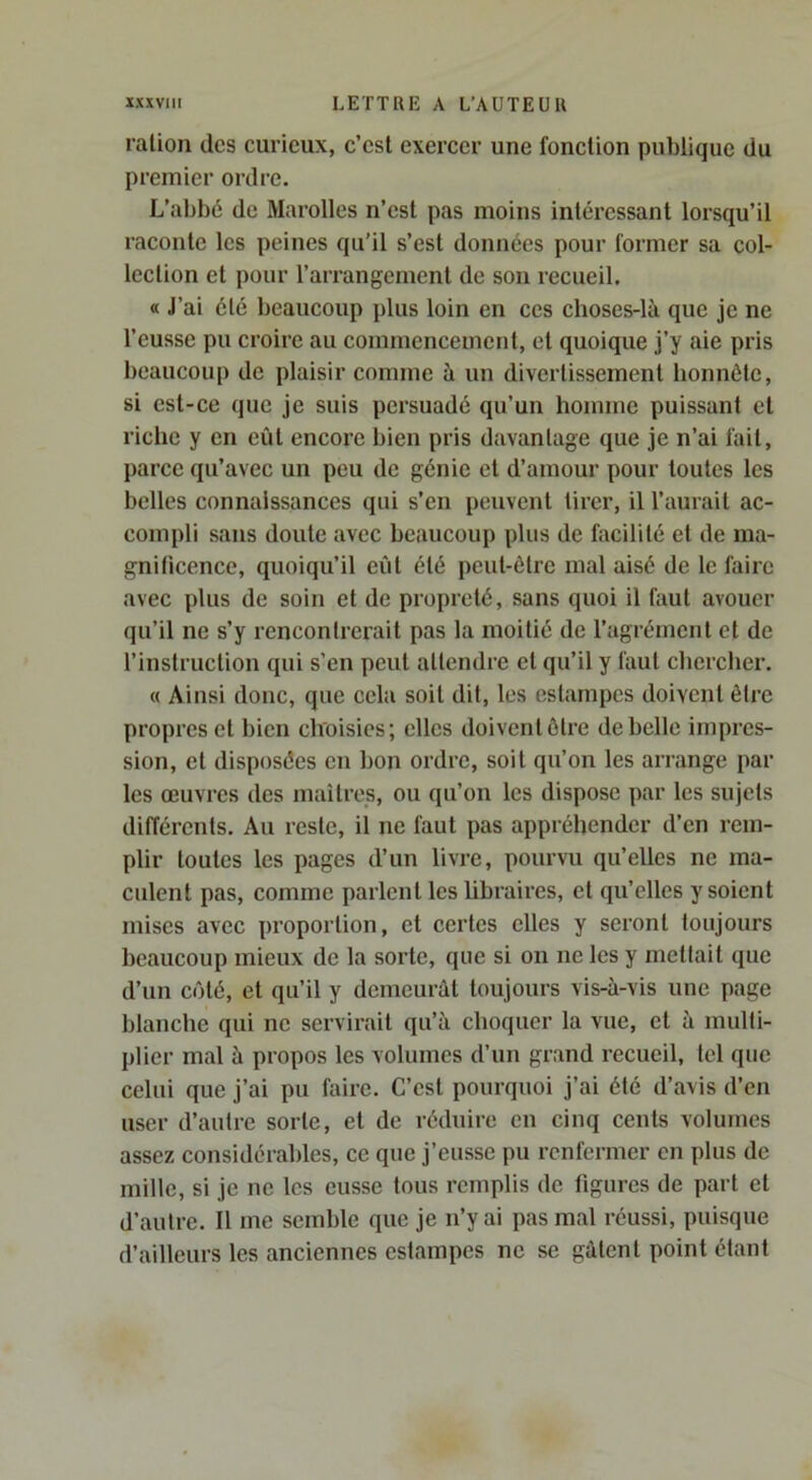 ration des curieux, c’est exercer une fonction publique du premier ordre. L’abbé de Marolles n’est pas moins intéressant lorsqu’il raconte les peines qu’il s’est données pour former sa col- lection et pour l’arrangement de son recueil. « J’ai été beaucoup plus loin en ces choses-là que je ne l’eusse pu croire au commencement, et quoique j’y aie pris beaucoup de plaisir comme à un divertissement honnête, si est-ce que je suis persuadé qu’un homme puissant et riche y en eût encore bien pris davantage que je n’ai fait, parce qu’avec un peu de génie et d’amour pour toutes les belles connaissances qui s’en peuvent tirer, il l’aurait ac- compli sans doute avec beaucoup plus de facilité et de ma- gnificence, quoiqu’il eût été peut-être mal aisé de le faire avec plus de soin et de propreté, sans quoi il faut avouer (}u’il ne s’y rencontrerait pas la moitié de l’agrément et de l’instruction qui s’en peut attendre et qu’il y faut cliercher. « Ainsi donc, que cela soit dit, les estampes doivent être propres et bien choisies; elles doivent être de belle impres- sion, et disposées en bon ordre, soit qu’on les arrange par les œuvres des maîtres, ou qu’on les dispose par les sujets différents. Au reste, il ne faut pas appréhender d’en rem- plir toutes les pages d’un livre, pourvu qu’elles ne ma- culent pas, comme parlent les Mbraires, et qu’elles y soient mises avec proportion, et certes elles y seront toujours beaucoup mieux de la sorte, que si on ne les y mettait que d’un côté, et qu’il y demeurât toujours vis-à-vis une page blanche qui ne servirait qu’à choquer la vue, et à multi- plier mal à propos les volumes d’un grand recueil, tel que celui que j’ai pu faire. C’est pourquoi j’ai été d’avis d’en user d’autre sorte, et de réduire en cinq cents volumes assez considérables, ce que j’eusse pu renfermer en plus de mille, si je ne les eusse tous remplis de figures de part et d’autre. Il me semble que je n’y ai pas mal réussi, puisque d’ailleurs les anciennes estampes ne se gâtent point étant