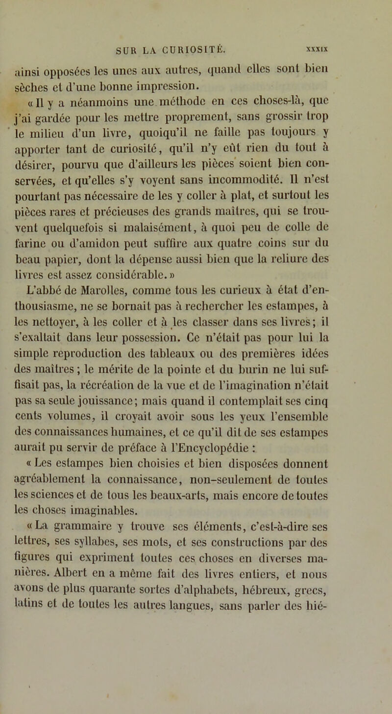 ainsi opposées les unes aux autres, quand elles sont bien sèches cl d’une bonne impression. « Il y a néanmoins une méthode en ces choses-là, que j’ai gardée pour les mettre proprement, sans grossir trop le milieu d’un livre, quoiqu’il ne faille pas toujours y apporter tant de curiosité, qu’il n’y eût rien du tout à désirer, pourvu que d’ailleurs les pièces’ soient bien con- servées, et qu’elles s’y voyent sans incommodité. Il n’est pourtant pas nécessaire de les y coller à plat, et surtout les pièces rares et précieuses des grands maîtres, qui se trou- vent quelquefois si malaisément, à quoi peu de colle de farine ou d’amidon peut suffire aux quatre coins sur du beau papier, dont la dépense aussi bien que la reliure des livres est assez considérable. » L’abbé de Marolles, comme tous les curieux à état d’en- thousiasme, ne se bornait pas à rechercher les estampes, à les nettoyer, à les coller et à les classer dans ses livres; il s’exaltait dans leur possession. Ce n’était pas pour lui la simple reproduction des tableaux ou des premières idées des maîtres ; le mérite de la pointe et du burin ne lui suf- fisait pas, la récréation de la vue et de l’imagination n’était pas sa seule jouissance; mais quand il contemplait ses cinq cents volumes, il croyait avoir sous les yeux l’ensemble des connaissances humaines, et ce qu’il dit de ses estampes aurait pu servir de préface à l’Encyclopédie : « Les estampes bien choisies et bien disposées donnent agréablement la connaissance, non-seulement de toutes les sciences et de tous les beaux-arts, mais encore de toutes les choses imaginables. «La grammaire y trouve ses éléments, c’est-à-dire ses lettres, ses syllabes, ses mots, et ses constructions par des figures qui expriment toutes ces choses en diverses ma- nières. Albert en a même fait des livres entiers, et nous avons de plus quarante sortes d’alphabets, hébreux, grecs, latins et de toutes les autres langues, sans parler des hié-