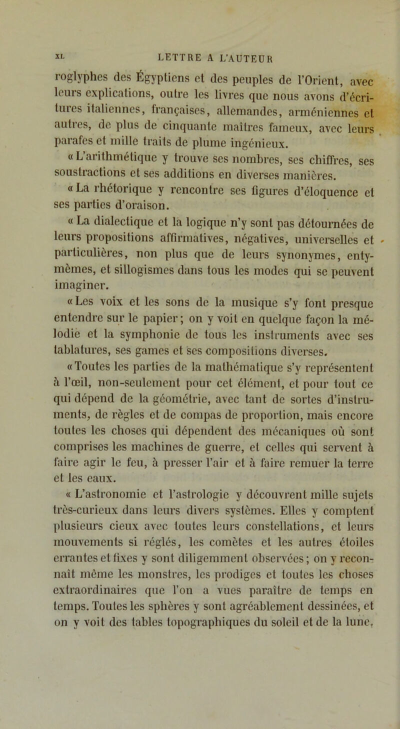 roglyphes des Égyptiens et des peuples de l’Orient, avec leurs explications, outre les livres que nous avons d’écri- tures italiennes, françaises, allemandes, arméniennes et autres, de plus de cinquante maîtres fameux, avec leurs parafes et mille traits de plume ingénieux. « L’arithmétique y trouve ses nombres, scs chiffres, ses soustractions et ses additions en diverses manières. « La rhétorique y rencontre ses figures d’éloquence et scs parties d’oraison. « La dialectique et la logique n’y sont pas détoumées de leurs propositions affirmatives, négatives, universelles et particulières, non plus que de leurs synonymes, enty- mômes, et sillogismes dans tous les modes qui se peuvent imaginer. « Les voix et les sons de la musique s’y font presque entendre sur le papier; on y voit en quelque façon la mé- lodie et la symphonie de tous les instruments avec ses tablatures, ses games et ses compositions diverses. «Toutes les parties de la mathématique s’y représentent à l’œil, non-seulement pour cet élément, et pour tout ce qui dépend de la géométrie, avec tant de sortes d’instru- ments, de règles et de compas de proportion, mais encore toutes les choses qui dépendent des mécaniques où sont comprises les machines de guerre, et celles qui servent à faire agir le feu, à presser l’air et à faii’e remuer la terre et les eaux. « L’astronomie et l’astrologie y découvrent mille sujets très-curieux dans leurs divers systèmes. Elles y comptent plusieurs deux avec toutes leurs constellations, et leurs mouvements si réglés, les comètes et les autres étoiles errantes et fixes y sont diligemment observées; on y recon- nait môme les monstres, les prodiges et toutes les choses extraordinaires que l’on a vues paraître de temps en temps. Toutes les sphères y sont agréablement dessinées, et on y voit des tables topographiques du soleil et de la lune,