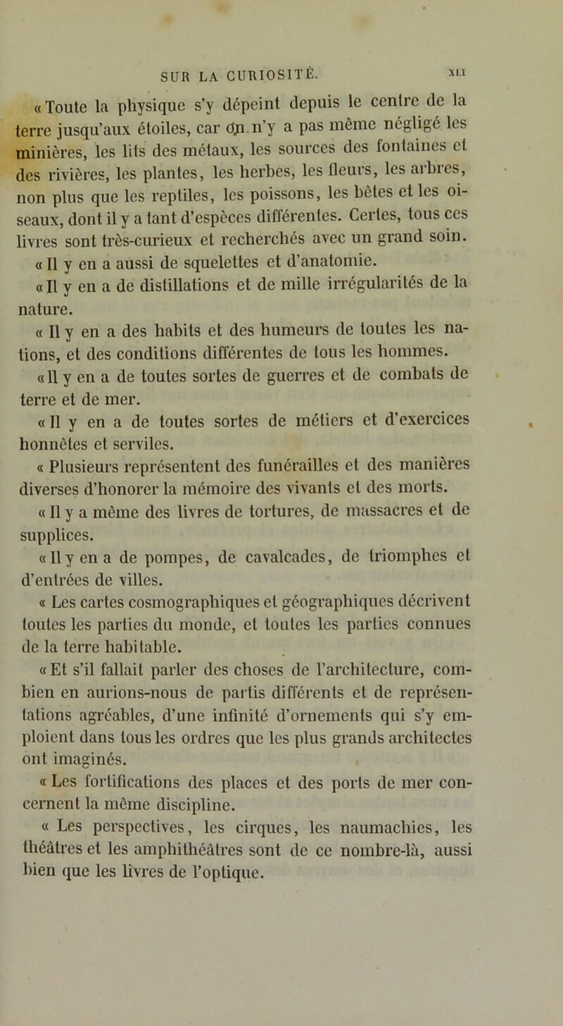 «Toute la physique s’y dépeint depuis le centre de la terre jusqu’aux étoiles, car dji n’y a pas même négligé les minières, les lits des métaux, les sources des fontaines et des rivières, les plantes, les herbes, les fleurs, les arbres, non plus que les reptiles, les poissons, les hôtes et les oi- seaux, dont il y a tant d’espèces différentes. Certes, tous ces livres sont très-curieux et recherchés avec un grand soin. « 11 y en a aussi de squelettes et d’anatomie. «Il y en a de distillations et de mille irrégularités de la nature. « Il y en a des habits et des humeurs de toutes les na- tions, et des conditions différentes de tous les hommes. « 11 y en a de toutes sortes de guerres et de combats de terre et de mer. « Il y en a de toutes sortes de métiers et d’exercices honnêtes et serviles. « Plusieurs représentent des funérailles et des manières diverses d’honorer la mémoire des vivants et des morts. « Il y a même des livres de tortures, de massacres et de supplices. «11 y en a de pompes, de cavalcades, de triomphes et d’entrées de villes. « Les cartes cosmographiques et géographiques décrivent toutes les parties du monde, et toutes les parties connues de la terre habitable. «Et s’il fallait parler des choses de l’architecture, com- bien en aurions-nous de partis différents et de représen- tations agréables, d’une infinité d’ornements qui s’y em- ploient dans tous les ordres que les plus grands ai'chitectes ont imaginés. « Les fortifications des places et des ports de mer con- cernent la même discipline. « Les perspectives, les cirques, les naumachies, les théâtres et les amphithéâtres sont de ce nombre-là, aussi bien que les livres de l’optique.