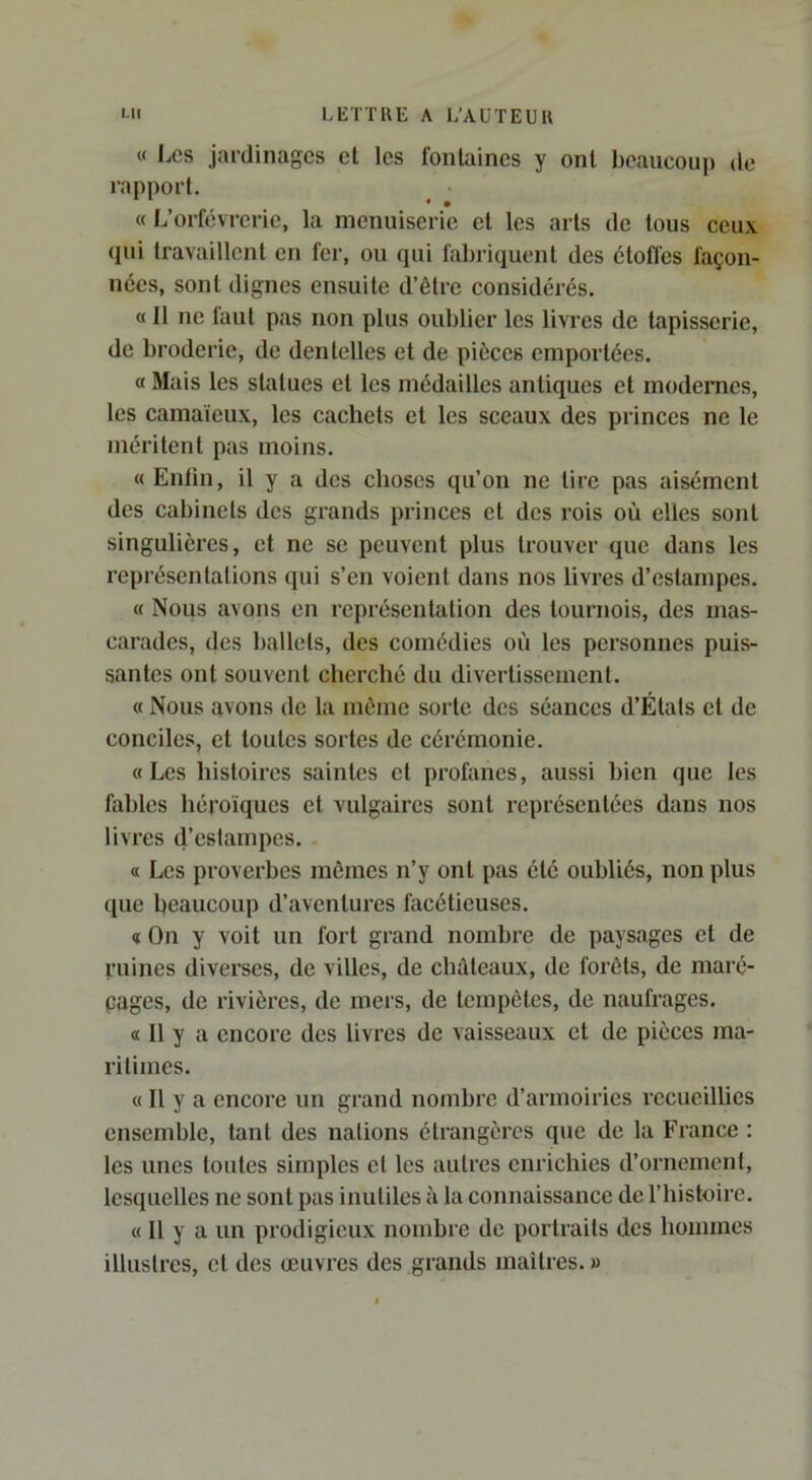 « 1.CS jardinages et les fontaines y ont beaucoup de rapport, ^ • « L’orfèvrerie, la menuiserie et les arts de tous ceux qui travaillent en fer, ou qui fabriquent des étoffes façon- nées, sont dignes ensuite d’être considérés. « Il ne faut pas non plus oublier les livres de tapisserie, de broderie, de dentelles et de pièces emportées. a Mais les statues et les médailles antiques et modernes, les camaïeux, les cachets et les sceaux des princes ne le méritent pas moins. « Enfin, il y a des choses qu’on ne tire pas aisément des cabinets des grands princes et des rois où elles sont singulières, et ne se peuvent plus trouver que dans les représentations qui s’en voient dans nos livres d’estampes. « Nous avons en représentation des tournois, des mas- carades, des ballets, des comédies où les personnes puis- santes ont souvent cherché du divertissement, « Nous avons de la môme sorte des séances d’États et de conciles, et toutes sortes de cérémonie. «Les histoires saintes et profanes, aussi bien que les fobles héroïques et vulgaires sont représentées dans nos livres d’estampes. « Les proverbes mômes n’y ont pas été oubliés, non plus que beaucoup d’aventures facétieuses. « On y voit un fort grand nombre de paysages et de ruines diverses, de villes, de châteaux, de forêts, de maré- pages, de rivières, de mers, de tempêtes, de naufrages. « Il y a encore des livres de vaisseaux et de pièces ma- ritimes. « Il y a encore un grand nombre d’armoiries l’ccucillies ensemble, tant des nations étrangères que de la France : les unes toutes simples et les autres enrichies d’ornement, lesquelles ne sont pas inutiles à la connaissance de l’histoire. « Il y a un pi’odigicux nombre de portraits des hommes illustres, et des œuvres des grands maîtres. »