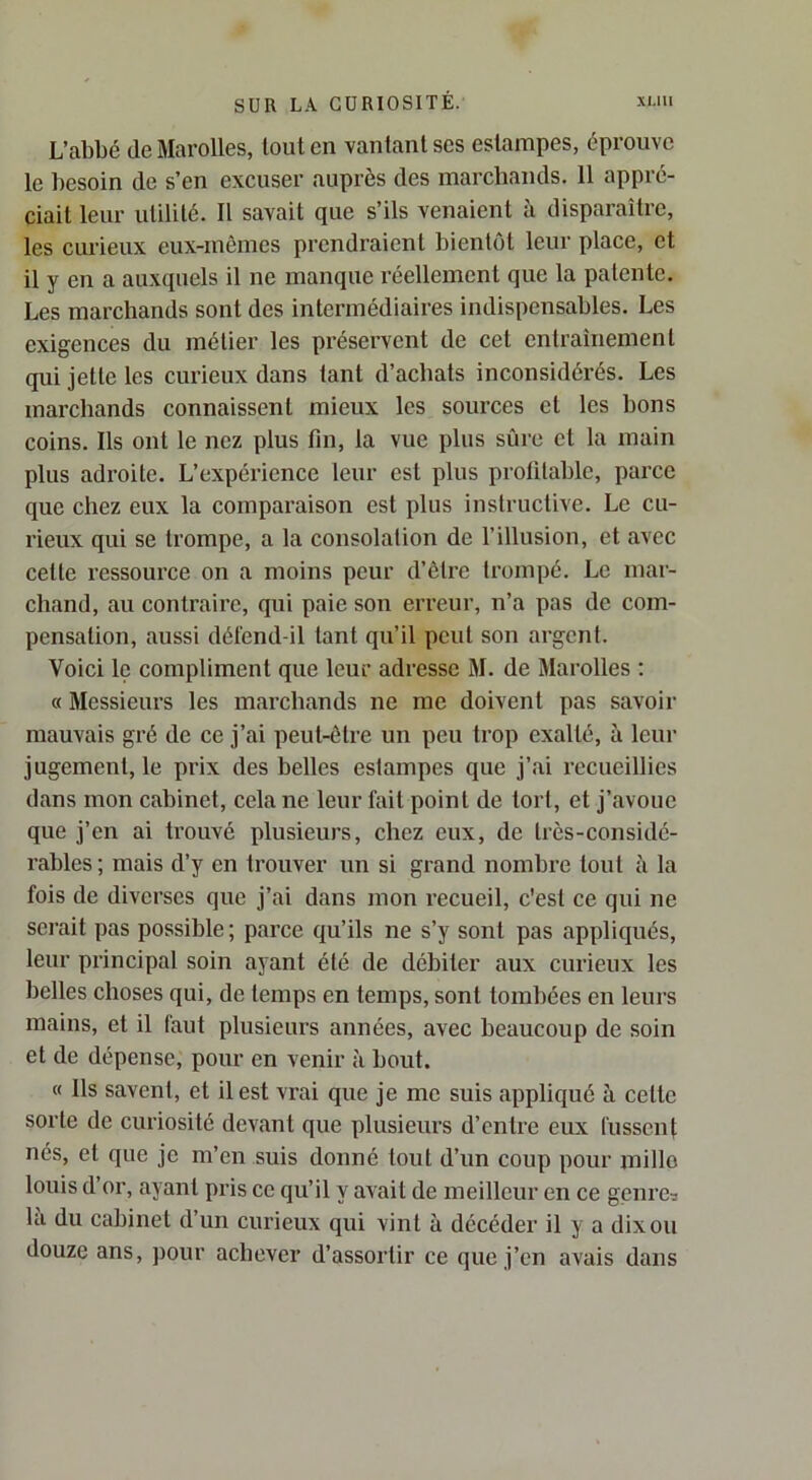 L’abbé de Marelles, tout en vantant ses estampes, éprouve le besoin de s’en excuser auprès des marchands. 11 appré- ciait leur utilité. Il savait que s’ils venaient à disparaître, les curieux eux-mêmes prendraient bientôt leur place, et il y en a auxquels il ne manque réellement que la patente. Les marchands sont des intermédiaires indispensables. Les exigences du métier les préservent de cet entraînement qui jette les curieux dans tant d’achats inconsidérés. Les marchands connaissent mieux les sources et les bons coins. Ils ont le nez plus fin, la vue plus sûre et la main plus adroite. L’expérience leur est plus profitable, pai’ce que chez eux la comparaison est plus instructive. Le cu- rieux qui se trompe, a la consolation de l’illusion, et avec cette l’essource on a moins peur d’être trompé. Le mar- chand, au contraire, qui paie son erreur, n’a pas de com- pensation, aussi défend-il tant qu’il peut son argent. Voici le compliment que leur adresse M. de Marolles : « Messieurs les marchands ne me doivent pas savoir mauvais gré de ce j’ai peut-être un peu trop exalté, à leur jugement, le prix des belles estampes que j’ai recueillies dans mon cabinet, cela ne leur fait point de tort, et j’avoue que j’en ai trouvé plusieurs, chez eux, de très-considé- rables ; mais d’y en trouver un si grand nombre tout à la fois de diverses que j’ai dans mon recueil, c'est ce qui ne serait pas possible; parce qu’ils ne s’y sont pas appliqués, leur principal soin ayant été de débiter aux curieux les belles choses qui, de temps en temps, sont tombées en leurs mains, et il faut plusieurs années, avec beaucoup de soin et de dépense, pour en venir à bout. « Ils savent, et il est vrai que je me suis appliqué à cette sorte de curiosité devant que plusieurs d’entre eux fussent nés, et que je m’en suis donné tout d’un coup pour millo louis d or, ayant pris ce qu’il y avait de meilleur en ce genres la du cabinet d’un curieux qui vint à décéder il y a dix ou douze ans, pour achever d’assortir ce que j’en avais dans