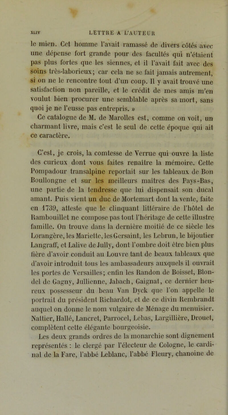 le mien. Cet homme l’avait ramassé de divers côtés avec une dépense fort grande pour des facultés qui n’élaienl pas plus fortes que les siennes, et il l’avait fait avec des soins très-laborieux; car cela ne sc fait jamais autrement, si on ne le rencontre tout d’un coup. Il y avait trouvé une satisfaction non pareille, et le crédit de mes amis m’en voulut bien procurer une semblable après sa mort, sans quoi je ne l’eusse pas entrepris. » Ce catalogue de M. de Marolles est, comme on voit, un charmant livre, mais c’est le seul de cette époque qui ait ce caractère. C’est, je crois, la comtesse de Verrue qui ouvre la liste des curieux dont vous faites renaître la mémoii’e. Cette Pompadour transalpine reportait sur les tableaux de Bon Boullongnc et sur les meilleurs maîtres des Pays-Bas, une partie de la tendresse que lui dispensait son ducal amant. Puis vient un duc de Morlemart dont la vente, faite en 1739, atteste que le clinquant littéraire de l’hotel de Bambouillet ne compose pas tout l’héritage de cette illustre famille. Ou trouve dans la dernière moitié de ce siècle les Lorangère, les Mariette, lesGersaint, les Lebrun, le bijoutier Langratf, et Lalive de Jully, dont l’ombre doit être bien plus lière d’avoir conduit au Louvre tant de beaux tableaux que d’avoir introduit tous les ambassadeurs auxquels il ouvrait les portes de Versailles; eulin les Bandon de Boisset, Blon- del de Gagny, Jullienne, Jabach, Gaignat, ce dernier heu- reux possesseur du beau Van Dyck que l’on appelle le portrait du président Richardot, et de ce divin Rembrandt auquel on donne le nom vulgaire de Ménage du menuisier. Nattier, Hallé, Lancret, Parrocel, Lebas, Largillière, Drouet, complètent cette élégante bourgeoisie. Les deux grands ordres de la monarchie sont dignement représentés : le clergé par l’électeur de Cologne, le cardi- nal de la Fare, l’abbé Leblanc, l’abbé Fleury, chanoine de