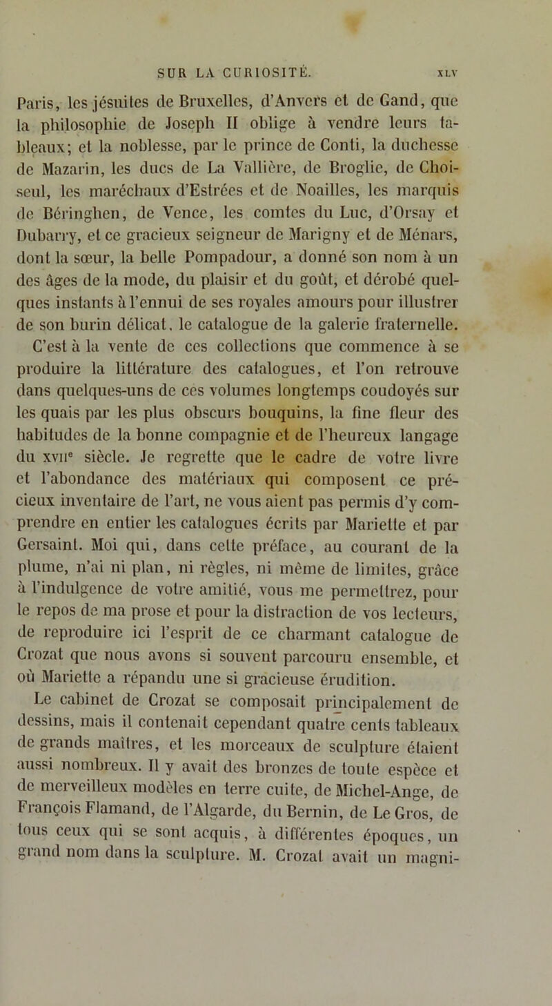 Paris, les jésuites de Bruxelles, d’Anvers et de Gand, que la philosophie de Joseph II oblige h vendre leurs ta- bleaux; et la noblesse, par le prince de Conti, la duchesse de Mazai’in, les ducs de La Vallièrc, de Broglic, de Choi- seul, les maréchaux d’Estrées et de Noailles, les marquis de Béringhcn, de Vencc, les comtes du Luc, d’Orsay et Dubarry, et ce gracieux seigneur de Marigny et de Ménars, dont la sœur, la belle Pompadour, a donné son nom à un des âges de la mode, du plaisir et du goût, et dérobé quel- ques instants à l’ennui de ses royales amours pour illustrer de son burin délicat. le catalogue de la galerie fraternelle. C’est à la vente de ces collections que commence à se produire la littérature des catalogues, et l’on retrouve dans quelques-uns de ces volumes longtemps coudoyés sur les quais par les plus obscurs bouquins, la fine fleur des habitudes de la bonne compagnie et de l’heureux langage du xvii® siècle. Je regrette que le cadre de votre livre et l’abondance des matériaux qui composent ce pré- cieux inventaire de l’art, ne vous aient pas permis d’y com- prendre en entier les catalogues écrits par Mariette et par Gersaint. Moi qui, dans cette préface, au courant de la plume, n’ai ni plan, ni règles, ni même de limites, grâce à l’indulgence de votre amitié, vous me permettrez, poul- ie repos de ma prose et pour la distraction de vos lecteurs, de reproduire ici l’esprit de ce charmant catalogue de Crozat que nous avons si souvent parcouru ensemble, et où Mariette a répandu une si gracieuse érudition. Le cabinet de Crozat se composait principalement de dessins, mais il contenait cependant quatre cents tableaux de grands maîtres, et les morceaux de sculpture étaient aussi nombreux. Il y avait des bronzes de toute espèce et de merveilleux modèles en terre cuite, de Michel-Ange, de François Flamand, de l’Algarde, du Bernin, de Le Gros,’ de tous ceux qui se sont acquis, à diftérentes époques, un gland nom dans la sculpture. M. Crozat avait un magni-
