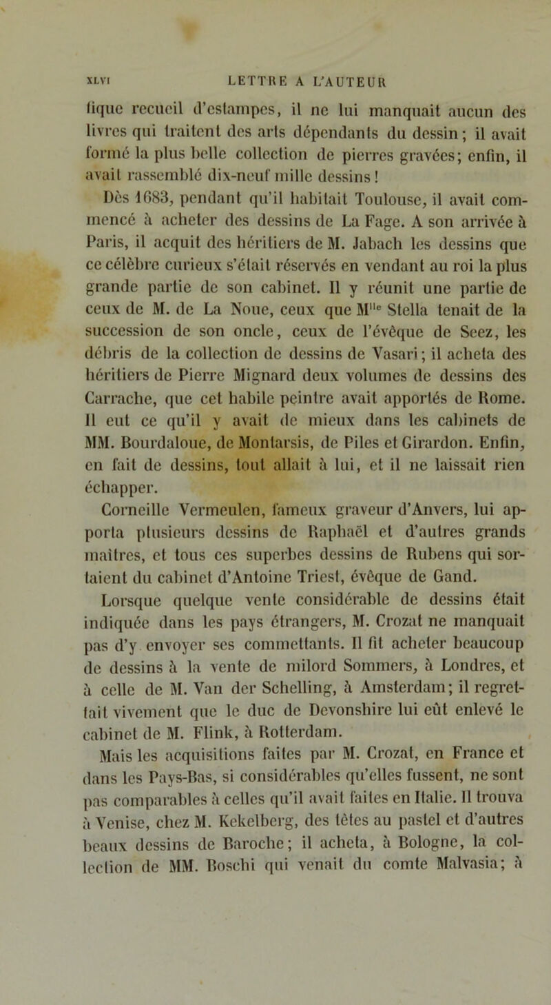 (ique recueil d’estampes, il ne lui manquait aucun des livres qui Irailenl des arts dépendants du dessin; il avait formé la plus belle collection de pierres gravées; enfin, il avait rassemblé dix-neuf mille dessins ! Dès 1683, pendant qu’il habitait Toulouse, il avait com- mencé cl acheter des dessins de La Fage. A son arrivée à Paris, il acquit des héritiers de M. Jabach les dessins que ce célèbre curieux s’était réservés en vendant au roi la plus grande p.artie de son cabinet. Il y réunit une partie de ceux de M. de La Noue, ceux que M® Stella tenait de la succession de son oncle, ceux de l’évôque de Seez, les débris de la collection de dessins de Vasari ; il acheta des héritiers de Pierre Mignard deux volumes de dessins des Carrache, que cet habile peintre avait apportés de Rome. Il eut ce qu’il y avait de mieux dans les cfibinets de MM. Bourdaloue, de Montarsis, de Piles et Girardon. Enfin, en fait de dessins, tout allait à lui, et il ne laissait rien échapper. Corneille Vermeulen, fameux gnaveur d’Anvers, lui ap- porta plusieurs dessins de Raphaël et d’autres grands maîtres, et tous ces superbes dessins de Rubens qui sor- taient du cabinet d’Antoine Triest, évêque de Gand. Lorsque quelque vente considérable de dessins était indiquée dans les pays étrangers, M. Crozat ne manquait pas d’y envoyer ses commettants. R fit acheter beaucoup de dessins à la vente de milord Sommers, à Londres, et à celle de M. Van der Schelling, h Amsterdam; il regret- tait vivement que le duc de Devonshire lui eût enlevé le cabinet de M. Flink, à Rotterdam. Mais les acquisitions faites par M. Crozat, en France et dans les Pays-Bas, si considérables qu’elles fussent, ne sont pas comparables à celles qu’il avait faites en Italie. Il trouva à Venise, chez M. Kekelberg, des tètes au pastel et d’autres beaux dessins de Baroche; il acheta, à Bologne, la col- lection de MM. Boschi qui venait du comte Malvasia; h